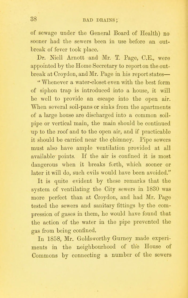 of sewage under the General Board of Health) no sooner had the sewers been in use before an out- break of fever took place. Dr. Niell Arnott and Mr. T. Page, C.E., were appointed by the Home Secretary to report on the out- break at Croydon, and Mr. Page in his report states—  Whenever a water-closet even with the best form of siphon trap is introduced into a house, it will be well to provide an escape into the open air. When several soil-pans or sinks from the apartments of a large house are discharged into a common soil- pipe or vertical main, the main should be continued up to the roof and to the open air, and if practicable it should be carried near the chimney. Pipe sewers must also have ample ventilation provided at all available points. If the air is confined it is most dangerous when it breaks forth, which sooner or later it will do, such evils would have been avoided. It is quite evident by these remarks that the system of ventilating the City sewers in 1830 was more perfect than at Croydon, and had Mr. Page tested the sewers and sanitary fittings by the com- pression of gases in them, he would have found that the action of the water in the pipe prevented the gas from being confined. In 1858, Mr. Goldsworthy Gurney made experi- ments in the neiglibourhood of the House of Commons by connecting a number of the sewers