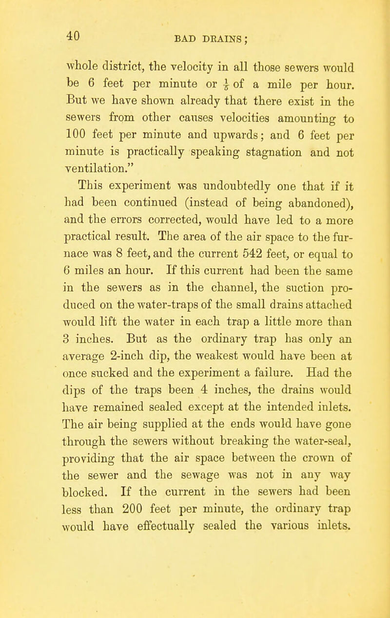 whole district, the velocity in all those sewers would be 6 feet per minute or | of a mile per hour. But we have shown already that there exist in the sewers from other causes velocities amounting to ICQ feet per minute and upwards; and 6 feet per minute is practically speaking stagnation and not ventilation. This experiment was undoubtedly one that if it had been continued (instead of being abandoned), and the errors corrected, would have led to a more practical result. The area of the air space to the fur- nace was 8 feet, and the current 542 feet, or equal to 6 miles an hour. If this current had been the same in the sewers as in the channel, the suction pro- duced on the water-traps of the small drains attached would lift the water in each trap a little more than 3 inches. But as the ordinary trap has only an average 2-inch dip, the weakest would have been at once sucked and the experiment a failure. Had the dips of the traps been 4 inches, the drains would have remained sealed except at the intended inlets. The air being supplied at the ends would have gone through the sewers without breaking the water-seal, providing that the air space between the crown of the sewer and the sewage was not in any way blocked. If the current in the sewers had been less than 200 feet per minute, the ordinary trap would have eifectually sealed the various inlets.