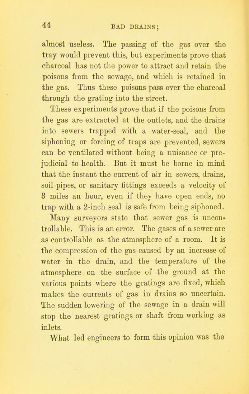almost useless. The passing of tlie gas over the tray would prevent this, but experiments prove that charcoal has not the power to attract and retain the poisons from the sewage, and which is retained in the gas. Thus these poisons pass over the charcoal through the grating into the street. These experiments prove that if the poisons from the gas are extracted at the outlets, and the drains into sewers trapped with a water-seal, and the siphoning or forcing of traps are prevented, sewers can be ventilated without being a nuisance or pre- judicial to health. But it must be borne in mind that the instant the current of air in sewers, drains, soil-pipes, or sanitary fittings exceeds a velocity of 3 miles an hour, even if they have open ends, no trap with a 2-inch seal is safe from being siphoned. Many surveyors state that sewer gas is uncon- trollable. This is an error. The gases of a sewer are as controllable as the atmosphere of a room. It is the compression of the gas caused by an increase of water in the drain, and the temperature of the atmosphere on the surface of the ground at the various points where the gratings are fixed, which makes the currents of gas in drains so uncertain. The sudden lowering of the sewage in a drain will stop the nearest gratings or shaft from working as inlets. What led engineers to form this opinion was the
