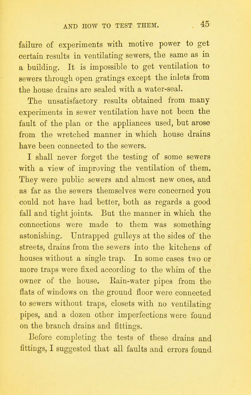 failure of experiments with motive power to get certain results in ventilating sewers, the same as in a building. It is impossible to get ventilation to sewers through open gratings except the inlets from the house drains are sealed with a water-seal. The unsatisfactory results obtained from many- experiments in sewer ventilation have not been the fault of the plan or the appliances used, but arose from the wretched manner in which house drains have been connected to the sewers. I shall never forget the testing of some sewers with a view of improving the ventilation of them. They were public sewers and almost new ones, and as far as the sewers themselves were concerned you could not have had better, both as regards a good fall and tight joints. But the manner in which the connections were made to them was something astonishing. Untrapped gulleys at the sides of the streets, drains from the sewers into the kitchens of houses without a single trap. In some cases two or more traps were fixed according to the whim of the owner of the house. Kain-water pipes from the flats of windows on the ground floor were connected to sewers without traps, closets with no ventilating pipes, and a dozen other imperfections were found on the branch drains and fittings. Before completing the tests of these drains and fittings, I suggested that all faults and errors found