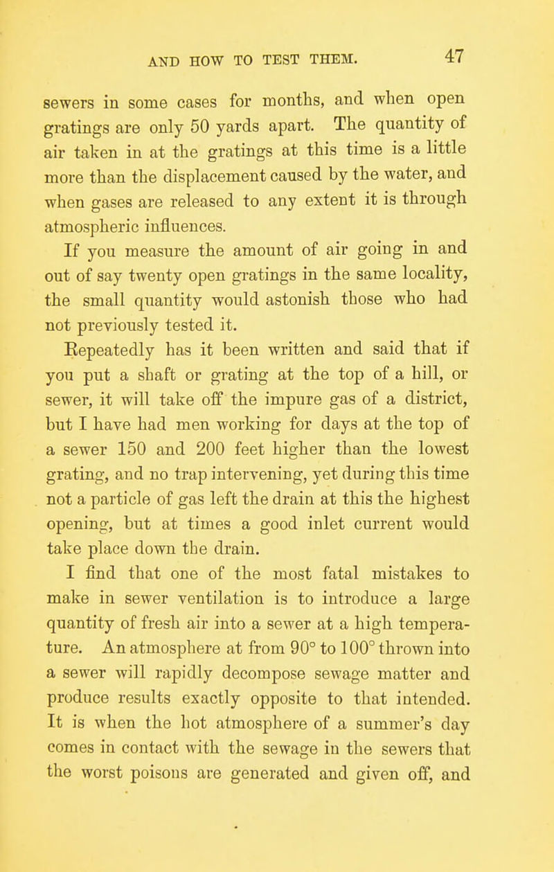 sewers in some cases for months, and when open gratings are only 50 yards apart. The quantity of air taken in at the gratings at this time is a little more than the displacement caused by the water, and when gases are released to any extent it is through atmospheric influences. If you measure the amount of air going in and out of say twenty open gratings in the same locality, the small quantity would astonish those who had not previously tested it. Eepeatedly has it been written and said that if you put a shaft or grating at the top of a hill, or sewer, it will take off the impure gas of a district, but I have had men working for days at the top of a sewer 150 and 200 feet higher than the lowest grating, and no trap intervening, yet during this time not a particle of gas left the drain at this the highest opening, but at times a good inlet current would take place down the drain. I find that one of the most fatal mistakes to make in sewer ventilation is to introduce a large quantity of fresh air into a sewer at a high tempera- ture. An atmosphere at from 90° to 100° thrown into a sewer will rapidly decompose sewage matter and produce results exactly opposite to that intended. It is when the hot atmosphere of a summer's day comes in contact with the sewage in the sewers that the worst poisons are generated and given off, and