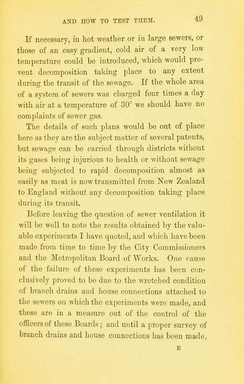 If necessary, in hot weather or in large sewers, or those of an easy gradient, cold air of a very low temperature could be introduced, which would pre- vent decomposition taking place to any extent during the transit of the sewage. If the whole area of a system of sewers was charged four times a day with air at a temperature of 30° we should have no complaints of sewer gas. The details of such plans would be out of place here as they are the subject matter of several patents, but sewage can be carried through districts without its gases being injurious to health or without sewage being subjected to rapid decomposition almost as easily as meat is now transmitted from New Zealand to England without any decomposition taking place during its transit. Before leaving the question of sewer ventilation it will be well to note the results obtained by the valu- able experiments I have quoted, and wliich have been made from tin;e to time by the City Commissioners and the Metropolitan Board of Works. One cause of the failure of these experiments has been con- clusively proved to be due to the wretched condition of branch drains and house connections attached to the sewers on which the experiments were made, and these are in a measure out of the control of the officers of these Boards; and until a proper survey of branch drains and house connections has been made, E