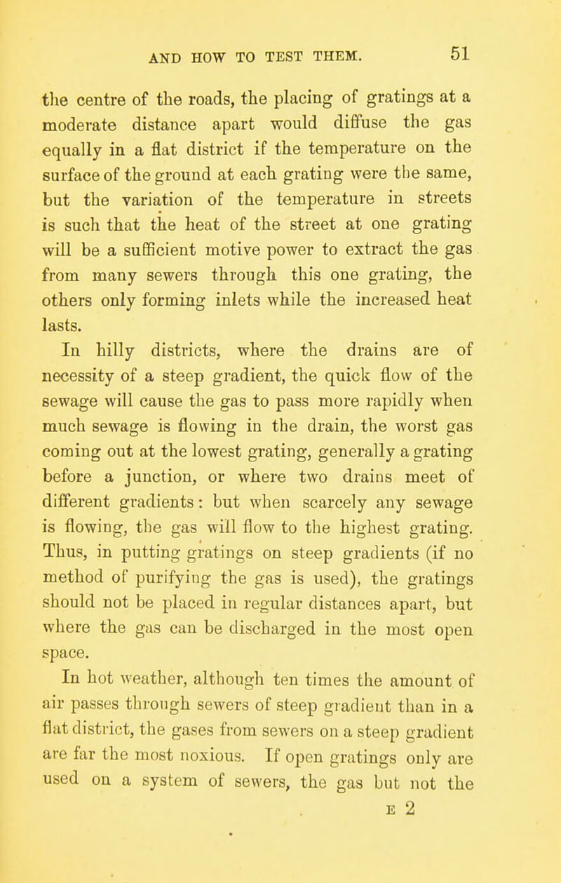 tlie centre of the roads, the placing of gratings at a moderate distance apart would diffuse the gas equally in a flat district if the temperature on the surface of the ground at each grating were the same, but the variation of the temperature in streets is such that the heat of the street at one grating will be a suEficient motive power to extract the gas from many sewers through this one grating, the others only forming inlets while the increased heat lasts. In hilly districts, where the drains are of necessity of a steep gradient, the quick flow of the sewage will cause the gas to pass more rapidly when much sewage is flowing in the drain, the worst gas coming out at the lowest grating, generally a grating before a junction, or where two drains meet of diflferent gradients: but when scarcely any sewage is flowing, the gas will flow to the highest grating. Thus, in putting gratings on steep gradients (if no method of purifying the gas is used), the gratings should not be placed in regular distances apart, but where the gas can be discharged in the most open space. In hot weather, although ten times the amount of air passes through sewers of steep giadient than in a flat district, the gases from sewers on a steep gradient are far the most noxious. If open gratings only are used on a system of sewers, the gas but not the E 2