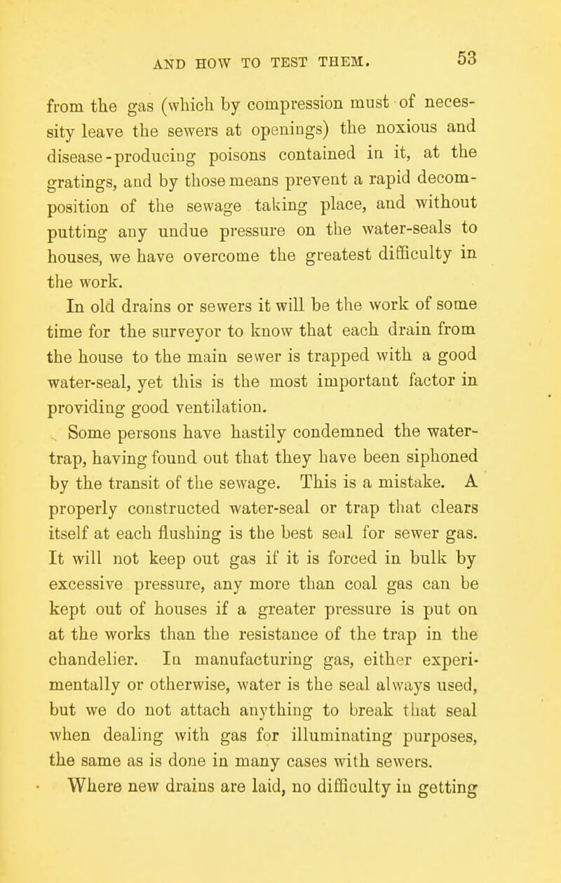 from the gas (which by compression must of neces- sity leave the sewers at openings) the noxious and disease-producing poisons contained in it, at the gratings, and by those means prevent a rapid decom- position of the sewage taking place, and without putting any undue pressure on the water-seals to houses, we have overcome the greatest difficulty in the work. In old drains or sewers it will be the work of some time for the surveyor to know that each drain from the house to the main sewer is trapped with a good water-seal, yet this is the most important factor in providing good ventilation. Some persons have hastily condemned the water- trap, having found out that they have been siphoned by the transit of the sewage. This is a mistake. A properly constructed water-seal or trap that clears itself at each flushing is the best seal for sewer gas. It will not keep out gas if it is forced in bulk by excessive pressure, any more than coal gas can be kept out of houses if a greater pressure is put on at the works than the resistance of the trap in the chandelier. lu manufacturing gas, either experi- mentally or otherwise, water is the seal always used, but we do not attach anything to break that seal when dealing with gas for illuminating purposes, the same as is done in many cases with sewers. Where new drains are laid, no difficulty in getting