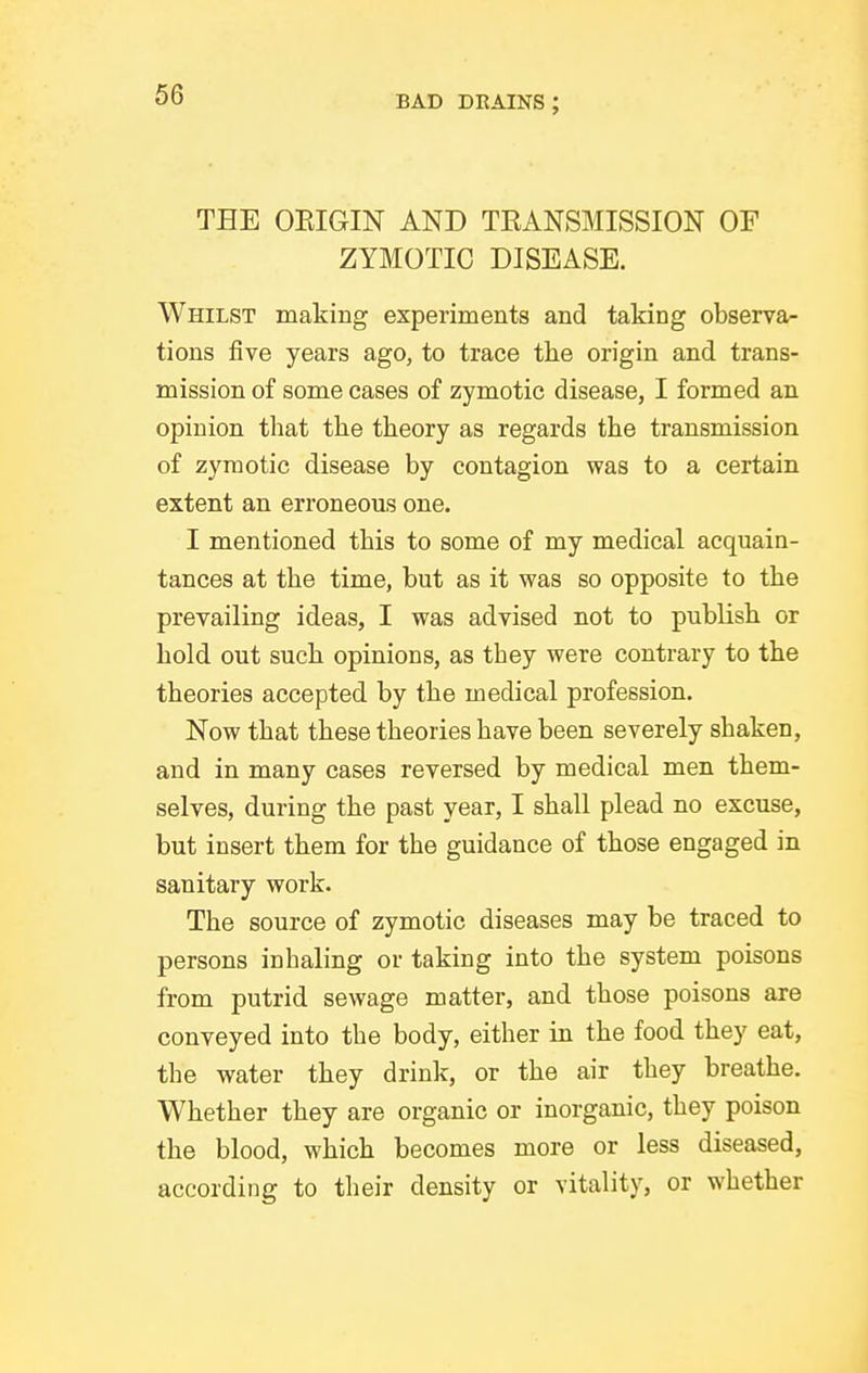 THE OEIGIN AND TEANSMISSION OF ZYMOTIC DISEASE. Whilst making experiments and taking observa- tions five years ago, to trace the origin and trans- mission of some cases of zymotic disease, I formed an opinion that the theory as regards the transmission of zymotic disease by contagion was to a certain extent an erroneous one. I mentioned this to some of my medical acquain- tances at the time, but as it was so opposite to the prevailing ideas, I was advised not to publish or hold out such opinions, as they were contrary to the theories accepted by the medical profession. Now that these theories have been severely shaken, and in many cases reversed by medical men them- selves, during the past year, I shall plead no excuse, but insert them for the guidance of those engaged in sanitary work. The source of zymotic diseases may be traced to persons inhaling or taking into the system poisons from putrid sewage matter, and those poisons are conveyed into the body, either in the food they eat, the water they drink, or the air they breathe. Whether they are organic or inorganic, they poison the blood, which becomes more or less diseased, according to their density or vitality, or whether