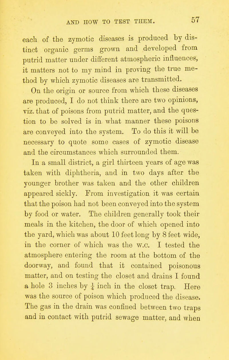 each of the zymotic diseases is produced by dis- tinct organic germs grown and developed from putrid matter under different atmospheric influences, it matters not to my mind in proving the true me- thod by which zymotic diseases are transmitted. On the origin or source from which these diseases are produced, I do not think there are two opinions, viz. that of poisons from putrid matter, and the ques- tion to be solved is in what manner these poisons are conveyed into the system. To do this it will be necessary to quote some cases of zymotic disease and the circumstances which surrounded them. In a small district, a girl tliirteen years of age was taken with diphtheria, and in two days after the younger brother was taken and the other children appeared sickly. From investigation it was certain that the poison had not been conveyed into the system by food or water. The children generally took their meals in the kitchen, the door of which opened into the yard, which was about 10 feet long by 8 feet wide, in the corner of which was the w.c. I tested the atmosphere entering the room at the bottom of the doorway, and found that it contained poisonous matter, and on testing the closet and drains I found a hole 3 inches by I inch in the closet trap. Here was the source of poison which produced the disease. The gas in the drain was confiued between two traps and in contact with putrid sewage matter, and when