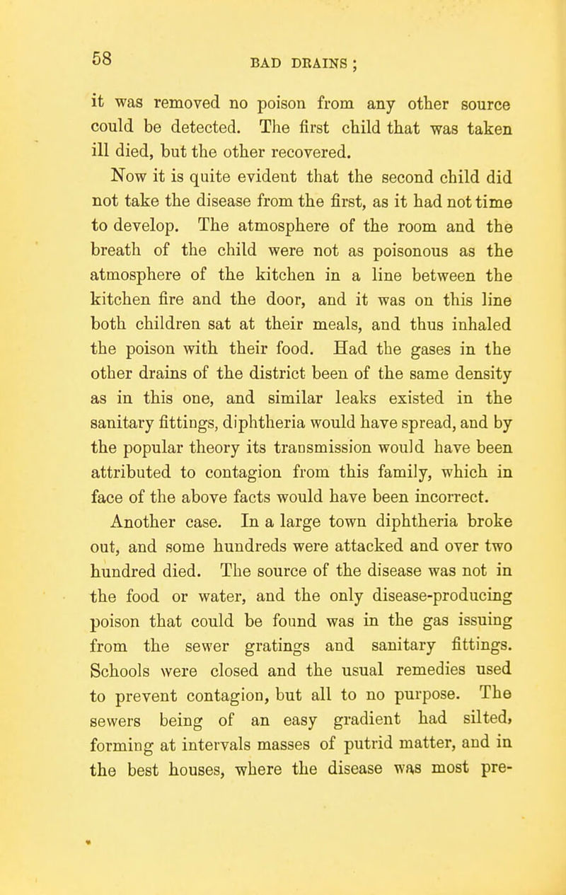 it was removed no poison from any other source could be detected. The first child that was taken ill died, but the other recovered. Now it is quite evident that the second child did not take the disease from the first, as it had not time to develop. The atmosphere of the room and the breath of the child were not as poisonous as the atmosphere of the kitchen in a line between the kitchen fire and the door, and it was on this line both children sat at their meals, and thus inhaled the poison with their food. Had the gases in the other drains of the district been of the same density as in this one, and similar leaks existed in the sanitary fittings, diphtheria would have spread, and by the popular theory its transmission would have been attributed to contagion from this family, which in face of the above facts would have been incorrect. Another case. In a large town diphtheria broke out, and some hundreds were attacked and over two hundred died. The source of the disease was not in the food or water, and the only disease-producing poison that could be found was in the gas issuing from the sewer gratings and sanitary fittings. Schools were closed and the usual remedies used to prevent contagion, but all to no purpose. The sewers being of an easy gradient had silted, forming at intervals masses of putrid matter, and in the best houses, where the disease was most pre-