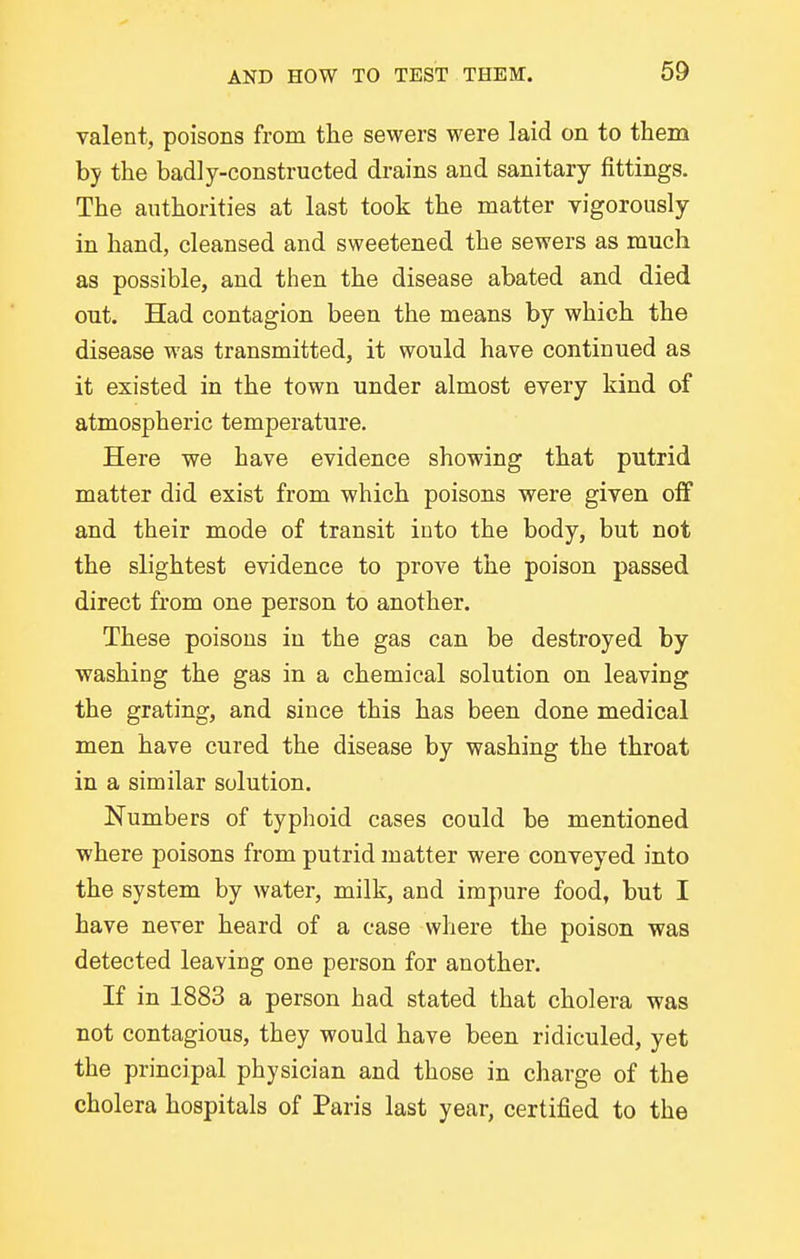 valent, poisons from the sewers were laid on to them by the badly-constructed drains and sanitary fittings. The authorities at last took the matter vigorously in hand, cleansed and sweetened the sewers as much as possible, and then the disease abated and died out. Had contagion been the means by which the disease was transmitted, it would have continued as it existed in the town under almost every kind of atmospheric temperature. Here we have evidence showing that putrid matter did exist from which poisons were given off and their mode of transit into the body, but not the slightest evidence to prove the poison passed direct from one person to another. These poisons in the gas can be destroyed by washing the gas in a chemical solution on leaving the grating, and since this has been done medical men have cured the disease by washing the throat in a similar solution. Numbers of typlioid cases could be mentioned where poisons from putrid matter were conveyed into the system by water, milk, and impure food, but I have never heard of a case where the poison was detected leaving one person for another. If in 1883 a person had stated that cholera was not contagious, they would have been ridiculed, yet the principal physician and those in charge of the cholera hospitals of Paris last year, certified to the