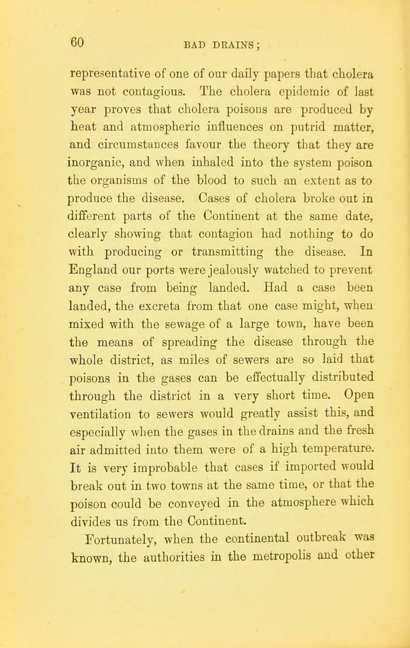 representative of one of our daily papers that cholera was not contagious. The cholera epidemic of last year proves that cholera poisons are produced by heat and atmospheric influences on putrid matter, and circumstances favour the theory that they are inorganic, and when inhaled into the system poison the organisms of the blood to such an extent as to produce the disease. Cases of cholera broke out in different parts of the Continent at the same date, clearly showing that contagion had nothing to do with producing or transmitting the disease. In England our ports were jealously watched to prevent any case from being landed. Had a case been landed, the excreta from that one case might, when mixed with the sewage of a large town, have been the means of spreading the disease through the whole district, as miles of sewers are so laid that poisons in the gases can be effectually distributed through the district in a very short time. Open ventilation to sewers would greatly assist this, and especially when the gases in the drains and the fresh air admitted into them were of a high temperature. It is very improbable that cases if imported would break out in two towns at the same time, or that the poison could be conveyed in the atmosphere which divides us from the Continent. Fortunately, when the continental outbreak was known, the authorities in the metropolis and other