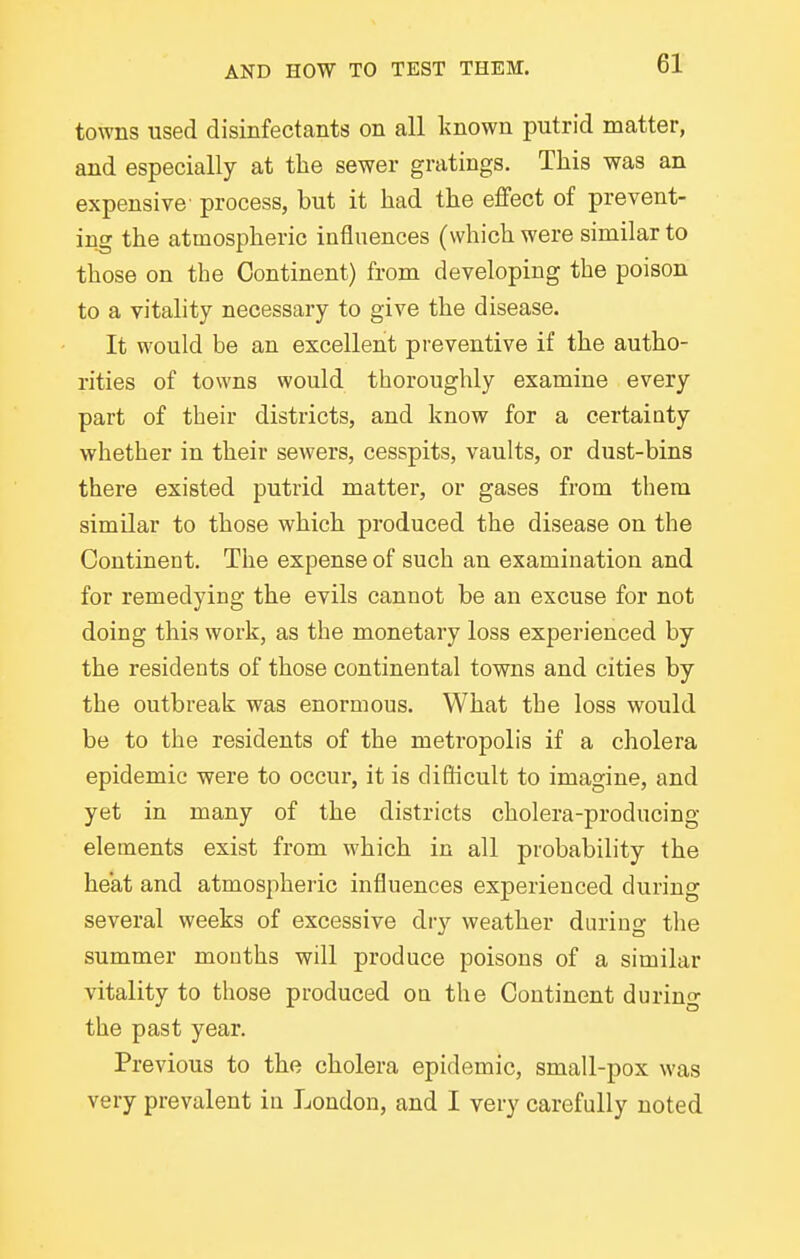 towns used disinfectants on all Imown putrid matter, and especially at the sewer gratings. This was an expensive' process, but it had the effect of prevent- ing the atmospheric influences (which were similar to those on the Continent) from developing the poison to a vitality necessary to give the disease. It would be an excellent preventive if the autho- rities of towns would thoroughly examine every part of their districts, and know for a certainty whether in their sewers, cesspits, vaults, or dust-bins there existed putrid matter, or gases from them similar to those which produced the disease on the Continent. The expense of such an examination and for remedying the evils cannot be an excuse for not doing this work, as the monetary loss experienced by the residents of those continental towns and cities by the outbreak was enormous. What the loss would be to the residents of the metropolis if a cholera epidemic were to occur, it is diflicult to imagine, and yet in many of the districts cholera-producing elements exist from which in all probability the heat and atmospheric influences experienced during several weeks of excessive dry weather durins: the summer months will produce poisons of a similar vitality to those produced on the Continent durino- the past year. Previous to the cholera epidemic, small-pox was very prevalent in London, and I very carefully noted