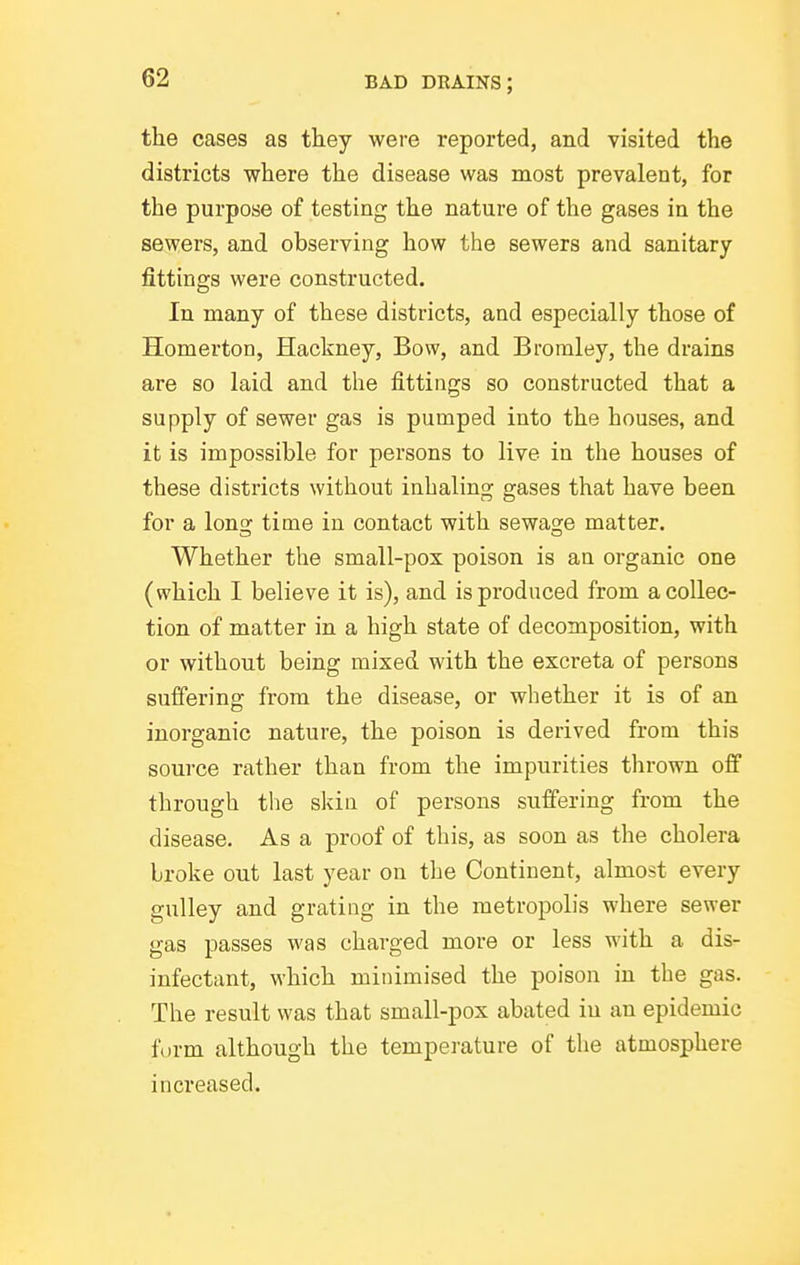 the cases as they were reported, and visited the districts where the disease was most prevalent, for the purpose of testing the nature of the gases in the sewers, and observing how the sewers and sanitary fittings were constructed. In many of these districts, and especially those of Homerton, Hackney, Bow, and Bromley, the drains are so laid and the fittings so constructed that a supply of sewer gas is pumped into the houses, and it is impossible for persons to live in the houses of these districts without inhaling gases that have been for a long time in contact with sewage matter. Whether the small-pox poison is an organic one (which I believe it is), and is produced from a collec- tion of matter in a high state of decomposition, with or without being mixed with the excreta of persons suffering from the disease, or whether it is of an inorganic nature, the poison is derived from this source rather than from the impurities thrown off through the skin of persons suffering from the disease. As a proof of this, as soon as the cholera broke out last year on the Continent, almost every gulley and grating in the metropolis where sewer gas passes was charged more or less with a dis- infectant, which minimised the poison in the gas. The result was that small-pox abated in an epidemic form although the temperature of the atmosphere increased.