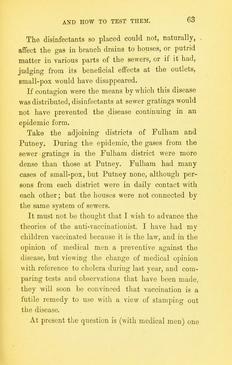 The disinfectants so placed could not, naturally, affect the gas in branch drains to houses, or putrid matter in various parts of the sewers, or if it had, judging from its beneficial effects at the outlets, small-pox would have disappeared. If contagion were the means by which this disease was distributed, disinfectants at sewer gratings would not have prevented the disease continuing in an epidemic form. Take the adjoining districts of Fulham and Putney. During the epidemic, the gases from the sewer gratings in the Fulham district were more dense than those at Putney. Fulham had many cases of small-pox, but Putney none, although per- sons from each district were in daily contact with each other; but the houses were not connected by the same system of sewers. It must not be thought that I wish to advance the theories of the anti-vaccinationist. I have had my children vaccinated because it is the law, and in the opinion of medical men a preventive against the disease, but viewing the change of medical opinion with reference to cholera during last year, and com- paring tests and observations that have been made, they Avill soon be convinced that vaccination is a futile remedy to use with a view of stamping out the disease. At present the question is (with medical men) one