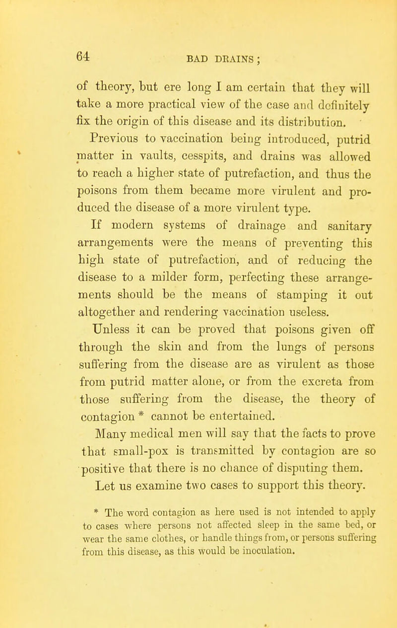 of theory, but ere long I am certain that they will take a more practical view of the case and definitely fix the origin of this disease and its distribution. Previous to vaccination being introduced, putrid matter in vaults, cesspits, and drains was allowed to reach a higher state of putrefaction, and thus the poisons from them became more virulent and pro- duced the disease of a more virulent type. If modern systems of drainage and sanitary arrangements were the means of preventing this high state of putrefaction, and of reducing the disease to a milder form, perfecting these arrange- ments should be the means of stamping it out altogether and rendering vaccination useless. Unless it can be proved that poisons given off through the skin and from the lungs of persons suffering from the disease are as virulent as those from putrid matter alone, or from the excreta from those suffering from the disease, the theory of contagion * cannot be entertained. Many medical men will say that the facts to prove that gmall-pox is transmitted by contagion are so ■positive that there is no chance of disputing them. Let us examine two cases to support this theory. * The word coutagion as here used is not intended to apply to cases where persons not affected sleep in the same bed, or wear the same clothes, or handle things from, or persons suffering from this disease, as this would be inoculation.
