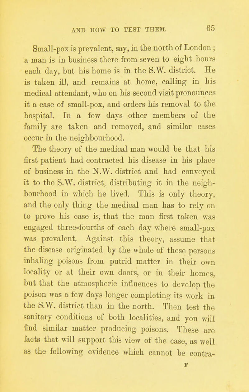 Small-pox is prevalent, say, in the north of London; a man is in business there from seven to eight hours each day, but his home is in the S.W. district. He is taken ill, and remains at home, calling in his medical attendant, who on his second visit pronounces it a case of small-pox, and orders his removal to the hospital. In a few days other members of the family are taken and removed, and similar cases occur in the neighbourhood. The theory of the medical man would be that his first patient had contracted his disease in his place of business in the N.W. district and had conveyed it to the S.W. district, distributing it in the neigh- bourhood in which he lived. This is only theory, and the only thing the medical man has to rely on to prove his case is, that the man first taken was engaged three-fourths of each day where small-pox was prevalent. Against this theory, assume that the disease originated by the whole of these persons inhaling poisons from putrid matter in their own locality or at their own doors, or in their homes, but that the atmospheric influences to develop the poison was a few days longer completing its work in the S.W. district than in the north. Then test the sanitary conditions of both localities, and you will find similar matter producing poisons. These are facts that will support this view of the case, as well as the following evidence which cannot be contra- p