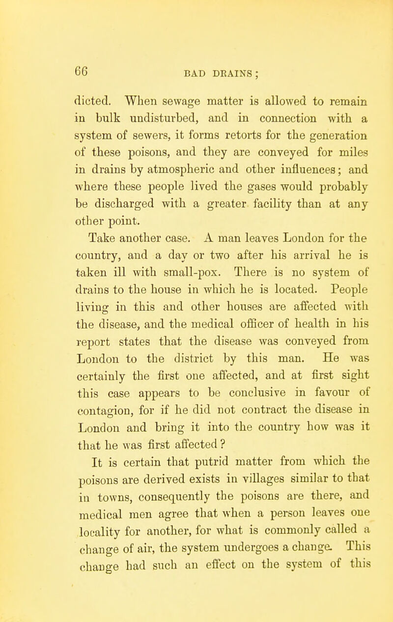 dieted. When sewage matter is allowed to remain in bulk undisturbed, and in connection with a system of sewers, it forms retorts for the generation of these poisons, and they are conveyed for miles in drains by atmospheric and other influences; and where these people lived the gases would probably be discharged with a greater facility than at any other point. Take another case. A man leaves London for the country, and a day or two after his arrival he is taken ill with small-pox. There is no system of drains to the house in which he is located. People livino: in this and other houses are affected with the disease, and the medical officer of health in his report states that the disease was conveyed from London to the district by this man. He was certainly the first one affected, and at first sight this case appears to be conclusive in favour of contagion, for if he did not contract the disease in London and bring it into the country how was it that he was first affected ? It is certain that putrid matter from which the poisons are derived exists in villages similar to that in towns, consequently the poisons are there, and medical men agree that when a person leaves one locality for another, for what is commonly called a change of air, the system undergoes a chauga This change had such an effect on the system of this