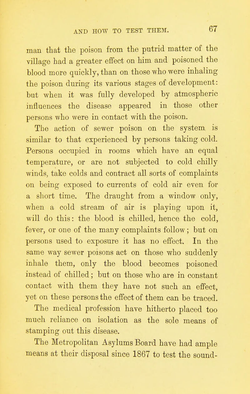 man that the poison from the putrid matter of the village had a greater effect on him and poisoned the blood more quickly, than on those who were inhaling the poison during its various stages of development: but when it was fully developed by atmospheric influences the disease appeared in those other persons who were in contact with the poison. The action of sewer poison on the system is similar to that experienced by persons taking cold. Persons occupied in rooms which have an equal temperature, or are not subjected to cold chilly winds, take colds and contract all sorts of complaints on being exposed to currents of cold air even for a short time. The draught from a window only, when a cold stream of air is playing upon it, will do this: the blood is chilled, hence the cold, fever, or one of the many complaints follow; but on persons used to exposure it has no effect. In the same way sewer poisons act on those v^ho suddenly inhale them, only the blood becomes poisoned instead of chilled; but on those who are in constant contact with them they have not such an effect, yet on these persons the effect of them can be traced. The medical profession have hitherto placed too much reliance on isolation as the sole means of stamping out this disease. The Metropolitan Asylums Board have had ample means at their disposal since 1867 to test the sound-