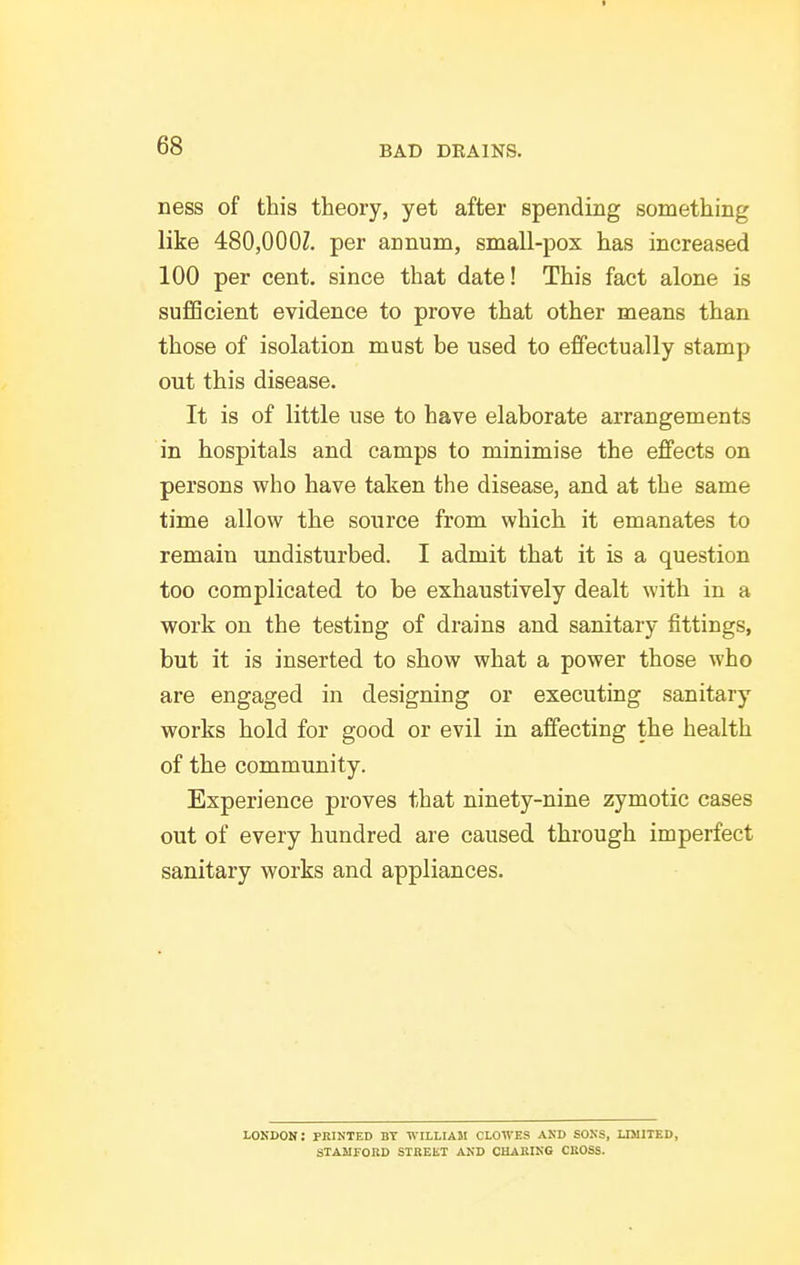 I 68 BAD DEAINS. ness of this theory, yet after spending something like 480,000Z. per annum, small-pox has increased 100 per cent, since that date! This fact alone is sufficient evidence to prove that other means than those of isolation must be used to effectually stamp out this disease. It is of little use to have elaborate arrangements in hospitals and camps to minimise the effects on persons who have taken the disease, and at the same time allow the source from which it emanates to remain undisturbed. I admit that it is a question too complicated to be exhaustively dealt with in a work on the testing of drains and sanitary fittings, but it is inserted to show what a power those who are engaged in designing or executing sanitary works hold for good or evil in affecting the health of the community. Experience proves that ninety-nine zymotic cases out of every hundred are caused through imperfect sanitary works and appliances. LOKDON: feinted BT WILLIAM CLOWES and SOXS, LI5IITED, STAMFOBD SIBEET AND CHAKIKG CBOSS.