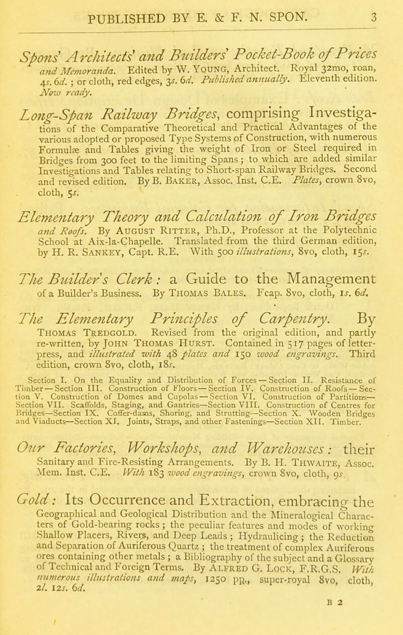 Spons Architects' and Builders Pocket-Book of Prices and Memoranda. Edited by W. Young, Architect. Royal 32mo, roan, 4J. dd. ; or cloth, red edges, y. 6d. Published annually. Eleventh edition. Nozu ready. Long-Span Railway Bridges, comprising Investiga- tions of the Comparative Theoretical and Practical Advantages of the various adopted or proposed Type Systems of Construction, with numerous Formulae and Tables giving the weight of Iron or Steel required in Bridges from 3CX) feet to the limiting Spans; to which are added similar Investigations and Tables relating to Short-span Railway Bridges. Second and revised edition. By B. Baker, Assoc. Inst, C.E. Plates, crown 8vo, cloth, 5j. Elementary Theory and Calculation of Iron Bridges and Reofs. By AUGUST Ritter, Ph.D., Professor at the Polytechnic School at Aix-la-Chapelle. Translated from the third German edition, by H. R. Sankey, Capt. R.E. With 500 illustrations, 8vo, cloth, i5j-. The Bicilders Clerk: a Guide to the Management of a Builder's Business. By Thomas Bales. Fcap. 8vo, cloth, is. 6d. The Elementary Principles of Carpentry. By Thomas Tredgold. Revised from the original edition, and partly re-written, by John Thomas Hurst. Contained in 517 pages of letter- press, and illustrated with 48 plates and 150 wood engravings. Third edition, crown 8vo, cloth, 18^. Section I. On the Equality and Distribution of Forces — Section II. Resistance of Timber—Section III. Construction of Floors — Section IV. Construction of Roofs—Sec- tion V. Consti-uction of Domes and Cupolas — Section VI. Construction of Partitions— Section VII. Scatfolds, Staging, and Gantries—Section VIII. Construction of Centres for I'ridges—Section IX. Coffer-dams, Shoring, and Strutting—Section X. Wooden Bridges and Viaducts—Section XI. Joints, Straps, and other Fastenings—Section XII. Timber. Our Factories, Workshops, and Warehouses: their Sanitary and Fire-Resisting Arrangements. By B. PI. Thwaite, Assoc. Mem. Inst. C.E. With 183 wood engravings, crown 8vo, cloth, qj. Gold: Its Occurrence and Extraction, embracing the Geographical and Geological Distribution and the Mineralogical Charac- ters of Gold-bearing rocks ; the peculiar features and modes of working Shallow Placers, Rivers, and Deep Leads ; Hydraulicing ; the Reduction and Separation of Auriferous Quartz ; the treatment of complex Auriferous ores containing other metals ; a Bibliography of the subject and a Glossary of Technical and Foreign Terms. By Alfred G. Lock, F.R.G.S. With numerous illustrations and maps, 1250 pn., super-royal 8vo cloth 2/, 12J. 6(/. ' ' n 2