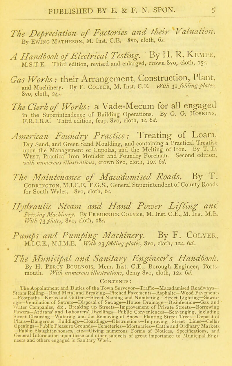 The Depreciaiioii of Factories and their ^Valuation. By EwiNG Matiieson, M. Inst. C.E. 8vo, cloth, 6s. A Handbook of Electrical Testing. By H. R. Kempe, M.S.T.E. Thiid edition, revised and enlarged, crown 8vo, cloth, i^s. Gas Works: their Arrang-ement, Construction, Plant. and Machinery. By F. Colyer, M. Inst. C.E. With Zi folding plates, 8vo, cloth, 24f. The Clerk of Works: a Vade-Mecum for all engaged in the Superintendence of Building Operations. By G. G. HOSKINS, F.R.I.B.A. Third edition, fcap. Svo, cloth, \s. 6d. American Foundry Practice: Treating of Loani, Dry Sand, and Green Sand Moulding, and containing a Practical Treatise upon the Management of Cupolas, and the Melting of Iron. By T. D. West, Practical Iron Moulder and Foundry Foreman. Second edition. with mimeroits illustrations, crown Svo, cloth, ioj-. bd. The Maintenance of Macadamised Roads. By T. CODRINGTON, M.I.C.E, F.G.S., General Superintendent of County Roacii for South Wales. Svo, cloth, 6j. Hydraulic Steam and Hand Poiver Lifting anc: Pressing Machinery. By Frederick Colyer, M. Inst. C.E., M. Inst. M.E. With 11 plates, Svo, cloth, \Zs. Pumps and Pumping Machinery. By F. Colyer, M.I.C.E., M.I.M.E. With 2if(Hdingplates, Svo, cloth, \zs. 6d.- The Municipal and Sanitary Engineer s Handbook. By H. Percy Boulnois, Mem. Inst. C.E., Borough Engineer, Ports- mouth. With mimeroits illiistrativris, demy Svo, cloth, 12^. 6d. Contents : The Appointment and Duties of the Town Surveyor—Traffic—Macadamised Roadways— Ste.un Rolling—Road Metal and Breaking—Pitclied Pavements—Asphalte—Wood Pavement-. —l'ootpatlis—Kerbs and Gutters—Street Naming and Numbering—Street Lighting—Sewer- age—Ventilation of Sewers—Disposal of Sewage—House Drainage—Disinfection—Gas and Water Companies, &c.. Breaking up Streets—Improvement of Private Streets—Borrowing Powers—Artirans' and Labourers' Dwellings—Public Conveniences—Scavenging, including Sireet Cleansing—Watering and the Removing of Snow—Planting Street Trees—Deposit of Plans—Dangerous Buildings—Hoardings—Obstructions—Improving Street Lines—Cellar Openings—Public Pleasure Grounds—Cemeteries—Mortuaries—Cattle and Ordinary Markets —Public Slaughter-houses, etc.—Giving numerous Forms of Notices, Specifications, and (jeneral Information upon these and other subjects of great importance to Municipal Engi- neers and others engaged in .Sanitary Work.