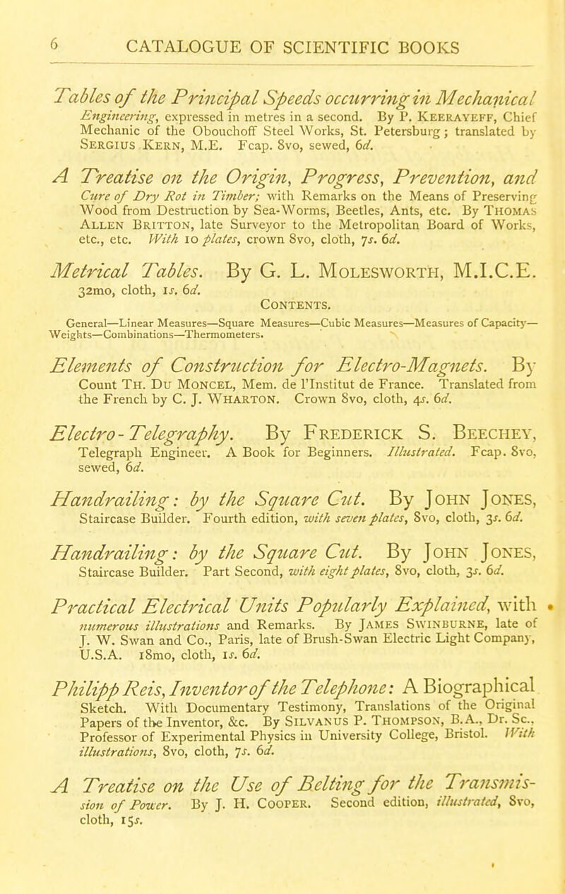 Tables of the Principal Speeds occurring in Mechanical Engineering, expressed in metres in a second. By P. Keerayeff, Chief Mechanic of the Obouchoff Steel Works, St. Petersburg; translated by Sergius Kern, M.E. Fcap. 8vo, sewed, dd. A Treatise on the Origin, Progress, Prevention, and Cti7-e of Dry Rot in Timber; with Remarks on the Means of Preservinj^ Wood from Destruction by Sea-Worms, Beetles, Ants, etc. By Thomas Allen Britton, late Surveyor to the Metropolitan Board of Works, etc., etc. With lo plates, crown Svo, cloth, ^s. 6d. Metrical Tables. By G. L. Molesworth, M.I.C.E. 32mo, cloth, IS. 6d. Contents. General—Linear Measures—Square Measures—Cubic Measures—Measures of Capacitj'— Weights—Combinations—^Thermometers. Elements of Construction for Electro-Magnets. B}' Count Th. Du Moncel, Mem. de Flnstitut de France. Translated from the French by C. J. Wharton. Crown Svo, cloth, 4J. dd. Electro-Telegraphy. By Frederick S. Beechey, Telegraph Engineer, A Book for Beginners. Illustrated. Fcap. Svo, sewed, dd. Handrailing: by the Square Cut. By John Jones, Staircase Builder. Fourth edition, with seven plates, Svo, cloth, 3^. 6d. Handr ailing: by the Square Cut. By John Jones, Staircase Builder. Part Second, with eight plates, Svo, cloth, 3J. dd. Practical Electrical Ujiits Popularly Explained, with . numerous illustrations and Remarks. By James Swinburne, late of J. W. Swan and Co., Paris, late of Brush-Swan Electric Light Company, U.S.A. iSmo, cloth, IS. (>d. Philipp Reis, Inventor of the Telephone: A Biographical Sketch. With Documentary Testimony, Translations of the Original Papers of the Inventor, &c. By Silvan us P. Thompson, B.A., Dr. Sc., Professor of Experimental Physics in University College, Bristol. With illustrations, Svo, cloth, Js. 6d. A Treatise on the Use of Belting for the Transmis- sion of Fouer. By J. H. Cooper. Second edition, illustrated, Svo, cloth, 15J. I