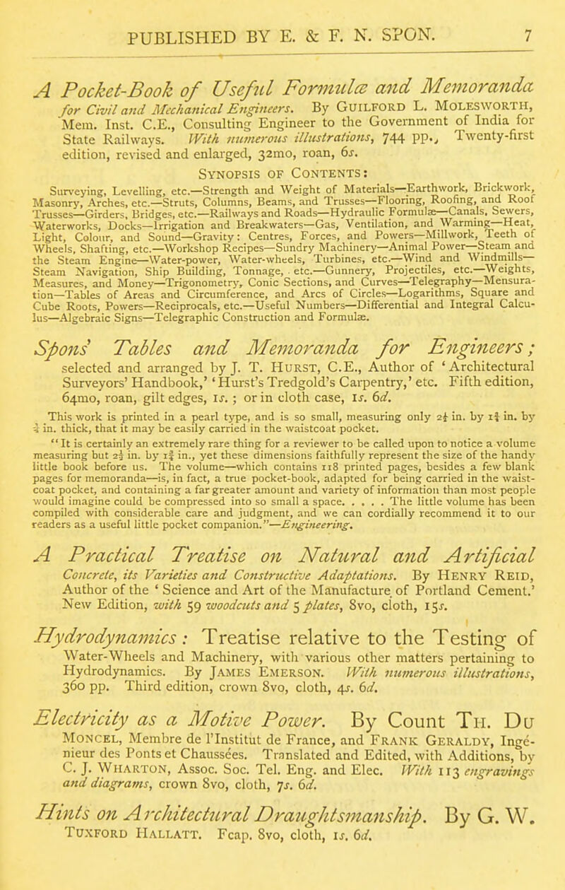 A Pocket-Book of Useful Formtilcu and Memoranda for Civil and Mechanical Engineers. By Guilford L. Molesworth, Mem. Inst. C.E., Consulting Engineer to the Government of India lor State Railways. With numerous illtcstraHons, 744 pp.^ Twenty-first edition, revised and enlarged, 32mo, roan, 6j. Synopsis of Contents: Surveying, Levelling, etc.—Strength and Weight of Materials—Earthwork, Brickwork Masonry, Arches, etc.—Struts, Columns, Beams, and Trusses—Flooring, Roofing, and Roof Trusses—Girders, Bridges, etc.—Railways and Roads—Hydraulic Formulae—Canals. Sewers, Waterworks, Docks—Irrigation and Breakwaters—Gas, Ventilation, and Warming—Heat, Light, Colour, and Sound—Gravity: Centres, Forces, and Powers—Millwork, Teeth of Wheels, Shafting, etc.—Workshop Recipes—Sundry Machinery—Animal Power—Steani and the Steam Engine—Water-power, Water-wheels, Turbines, etc.—Wind and Windmills— Steam Navigation, Ship Building, Tonnage, etc.—Gunnery, Projectiles, etc.—Weights, Measures, and Money—Trigonometry, Conic Sections, and Curves—Telegraphy—Mensura- tion—Tables of Areas and Circumference, and Arcs of Circles—Logarithms, Square and Cube Roots, Powers—Reciprocals, etc.—Useful Numbers—Differential and Integral Calcu- lus—^Algebraic Signs—Telegraphic Construction and Formulae. Spons Tables and Memoranda for Engineers; selected and arranged by J. T. HuRST, C.E., Author of 'Architectural Surveyors' Handbook,'' Hurst's Tredgold's Cai-pentry,' etc. Fifth edition, 641310, roan, gilt edges, \s.; or in cloth case, is. 6d. This work is printed in a pearl type, and is so small, measuring only 2i in. by li in. by 4 in. thick, that it may be easily carried in the waistcoat pocket. It is certainly an extremely rare thing for a reviewer to be called upon to notice a volume measuring but 23 in. by if in., yet these dimensions faithfully represent the size of the handy little book before us. The volume—which contains 118 printed pages, besides a few blank pages for memoranda—is, in fact, a true pocket-book, adapted for being carried in the waist- coat pocket, and containing a far greater amount and variety of information than most people would imagine could be compressed into so small a space The little volume has been compiled with considerable care and judgment, and we can cordially recommend it to our readers as a useful little pocket companion.—Engineering, A Practical Treatise on Natural and Artificial Concrete, its Varieties and Constructive Adaptatiotis. By Henry Reid, Author of the ' Science and Art of the Manufacture, of Portland Cement.' New Edition, with 59 woodcuts and ^plates, 8vo, cloth, 15^. Hydrodynamics: Treatise relative to the Testing of Water-Wheels and Machinery, with various other matters pertaining to Hydrodynamics. By James Emerson. With numerous illustrations^ 360 pp. Third edition, crown 8vo, cloth, 4r. dd. Electricity as a Motive Power. By Count Tii, Du Moncel, Membre de I'lnstitut de France, and Frank Geraldy, Inge- nieur des Fonts et Chaussees. Translated and Edited, with Additions, by C. J. Wharton, Assoc. Soc. Tel. Eng. and Elec. With 113 engravings and diagrams, crown 8vo, cloth, 7j. 6^. Hints on Architectural Draughtsmanship. By G. W. Tuxford Hallatt. Fcap. 8vo, cloth, \s. 6d.