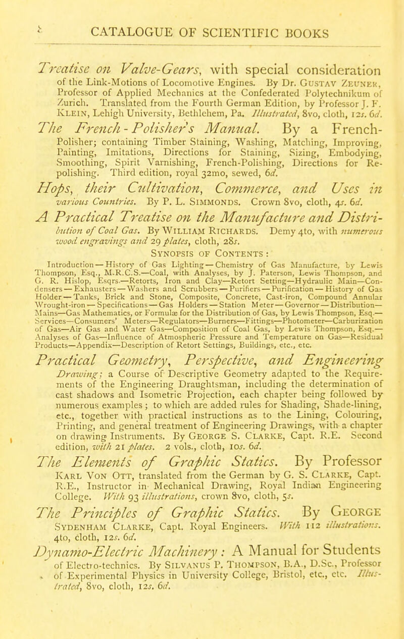 Treatise on Valve-Gears, with special consideration of the Link-Motions of Locomolivc Engines. By Dr. GusTAV Zeunek, Professor of Applied Mechanics at the Confederated Polytechnikum of Zuricli. Translated from the Fourth German Edition, by Professor J. F. Klein, Lehigh University, Bethlehem, Pa, Illustrated, 8vo, cloth, I2s. 6d. The French- Polisher's Manual. By a French- Polisher; containing Timber Staining, Washing, Matching, Improving, Painting, Imitations, Directions for Staining, Sizing, Embodying, Smoothing, Spirit Varnishing, French-Polishing, Directions for Re- polishing. Third edition, royal 32mo, sewed, 6d. Hops, their Ctdtivation, Commerce, and Uses in various Coujttries. By P. L. SiMMONDS. Crown 8vo, cloth, i^. 6d. A Practical Treatise on the Mamcfact7ire and Distri- btUion of Coal Gas. By WiLLiAM Richards. Demy 4to, with numerous wood engravings and 29 plates, cloth, 281. Synopsis of Contents : Introduction — Historj' of Gas Lighting — Chemistry of Gas Manufacture, hy Lewis Thompson, Esq., M.R.C.S.—Coal, with Analyses, by J. Paterson, Lewis Thompson, and G. R. Hislop, Esqrs.—Retorts, Iron and Clay—Retort Setting—Hydraulic Main—Con- densers— Exhausters — Washers and Scrubbers — Purifiers — Purification — History of Gas Holder — Tanks, Brick and Stone, Composite, Concrete, Cast-iron, Compound Annular Wrought-iron — Specifications — Gas Holders — Station Meter—Governor—Distribution— Mains—Gas Mathematics, or Formulae for the Distribution of Gas, by Lewis Thompson, Esq.— Services—Consumers' Meters—Regulators—Burners—Fittings—Photometer—Carburization of Gas—Air Gas and Water Gas—Composition of Coal Gas, by Lewis Thompson, Esq.— Analyses of Gas—Influence of Atmospheric Pressure and Temperature on Gas—Residual Products—Appendix—Description of Retort Settings, Buildings, etc., etc. Practical Geometry., Perspective., and Enginee^'ing Drazving; a Course of Descriptive Geometry adapted to the Require- ments of the Engineering Draughtsman, including the determination of cast shadows and Isometric Projection, each chapter being followed by numerous examples ; to which are added rules for Shading, Shade-lining, etc., together with practical instructions as to the Lining, Colouring, Printing, and general treatment of Engineering Drawings, with a chapter on drawing Instruments. By George S. Clarke, Capt. R.E. Second edition, ivilh 21 plates. 2 vols., cloth, los. 6d. The Elements of Graphic Statics. By Professor Karl Von Ott, translated from the German by G. S. Clarke, Capt. R.E., Instructor in Mechanical Drawing, Royal Indian Engineering College. With 93 illustrations, crown Svo, cloth, 5^. The Principles of Graphic Statics. By George Sydenham Clarke, Capt. Royal Engineers. With 112 illustrations. 4to, cloth, \2s. ()d. Dynamo-Electric Machinery: A Manual for Students of Electro-technics. By Silvanus P. Thompson, B.A., D.Sc, Professor . of Experimental Physics in University College, Bristol, etc., etc. Illus- trated, 8vo, cloth, 12s. 6d.