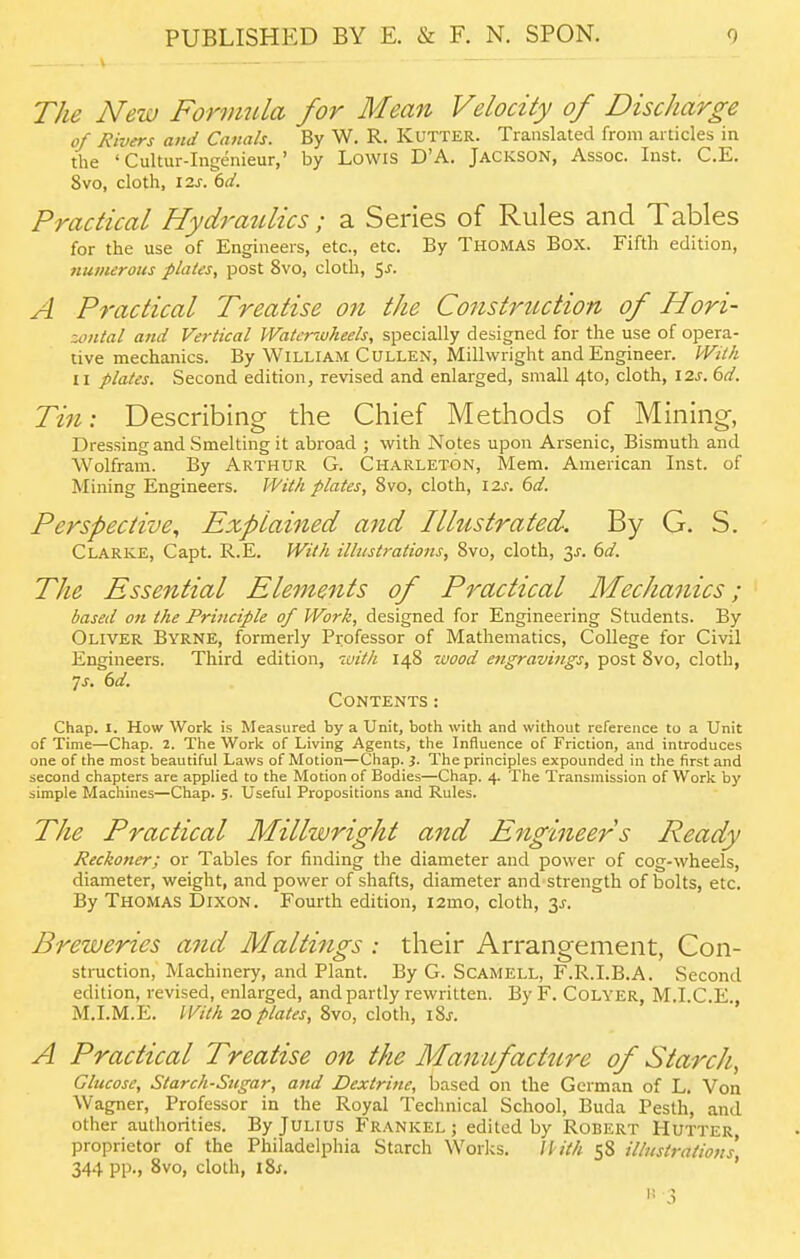 The New Formtda for Mean Velocity of Discharge of Rivers and Canals. By W. R. Kutter. Translated from articles in the 'Cultur-Ingenieur,' by Lowis D'A. Jackson, Assoc. Inst. C.E. 8vo, cloth, \2.s^(id. Practical Hydraulics; a Series of Rules and Tables for the use of Engineers, etc., etc. By THOMAS Box. Fifth edition, numerous plates, post 8vo, cloth, Sj. A Practical Treatise on the Construction of Hori- zontal and Vertical Watcnuheels, specially designed for the use of opera- tive mechanics. By William CULLEN, Millwright and Engineer. IVitk II plates. Second edition, revised and enlarged, small 4to, cloth, I2s. 6d. Tin: Describing the Chief Methods of Mining, Dressing and Smelting it abroad ; with Notes upon Arsenic, Bismuth and Wolfram. By Arthur G. Charleton, Mem. American Inst, of Mining Engineers. With plates, 8vo, cloth, I2J. dd. Perspective, Explained and Illustrated. By G. S. Clarke, Capt. R.E. With illustrations, Svo, cloth, 3^-. (>d. The Essential Elements of Practical Mechanics; based 07t the Principle of Work, designed for Engineering Students. By Oliver Byrne, formerly Professor of Mathematics, College for Civil Engineers. Third edition, with 148 wood engravings, post Svo, cloth, 7J. dd. Contents : Chap. 1. How Work is Measured by a Unit, both with and without reference to a Unit of Time—Chap. 2. The Work of Living Agents, the Influence of Friction, and introduces one of the most beautiful Laws of Motion—Chap. i. The principles expounded in the first and second chapters are applied to the Motion of Bodies—Chap. 4. The Transmission of Work by simple Machines—Chap. 5. Useful Propositions and Rules. The Practical Millwright and Engineer s Ready Reckoner; or Tables for finding the diameter and power of cog-wheels, diameter, weight, and power of shafts, diameter and strength of bolts, etc. By Thomas Dixon. Fourth edition, i2mo, cloth, 3^. Breweries and Mailings : their Arrangement, Con- struction, Machinery, and Plant. By G. ScAMELL, F.R.I.B.A. Second edition, revised, enlarged, and partly rewritten. By F. CoLYER, M.I.C.E., M.I.M.E. With 20/>lates, Svo, dolh, iSs. A Practical Treatise on the Manufact2cre of Starch, Glucose, Starch-Sugar, and Dextrine, based on the German of L. Voa Wagner, Professor in the Royal Technical School, Buda Pesth, and other authorities. By Julius Frankel ; edited by Robert Hutter, proprietor of the Philadelphia Starch Works. U ith 58 illustrations 344 pp., Svo, cloth, iSj. ' 3