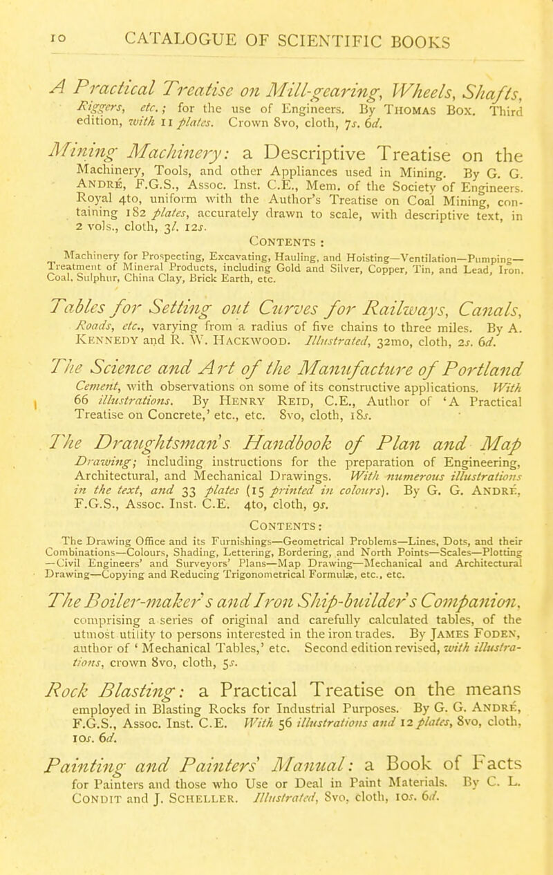 A Practical Treatise on Mill-gearing, Wheels, Shafts, jKigffcrs, etc.; for the use of Engineers. By Thomas Box. Third edition, with ii pla/cs. Crown Svo, cloth, js. 6d. Mining Machinery: a Descriptive Treatise on the Machinery, Tools, and other Appliances used in Mining. By G. G. Andre, F.G.S., Assoc. Inst. C.E., Mem. of the Society of Engineers. Royal 4to, uniform with the Author's Treatise on Coal Mining, con- taining 182 plates, accurately drawn to scale, with descriptive text, in 2 vols., cloth, 3/. I2J. Contents: Machinery for Prospecting, Excavating, Hauling, and Hoisting—Ventilation—Pumping— Treatment of Mineral Products, including Gold and Silver, Copper, Tin, and Lead, Iron. Coal. Sulphur, China Clay, Brick Earth, etc. Tables for Setting out Ctirves for Railways, Canals, Jioacis, etc., varying from a radius of five chains to three miles. By A. Kennedy and R. W. Hackwood. Illustrated, 32mo, cloth, 2s. 6d. The Science and A rt of the Manufacture of Portland Cement, with observations on some of its constnictive applications. With 66 illustrations. By Henry Reid, C.E., Author of 'A Practical Treatise on Concrete,' etc., etc. Svo, cloth, iSj. J^ke Draiightsman s Handbook of Plan and Map Drawing; including instructions for the preparation of Engineering, Architectural, and Mechanical Drawings. With numerous illustrations in the text, and 33 plates (15 p7-inted in colours). By G. G. Andre, F.G.S., Assoc. Inst. C.E. 4to, cloth, gj. Contents: The Drawing Office and its Furnishings—Geometrical Problems—Lines, Dots, and their Combinations—Colours, Shading, Lettering, Bordering, and North Points—Scales—Plotting — Civil Engineers' and Surveyors' Plans—Map Drawing—Mechanical and Architectural Drawing—Copying and Reducing Trigonometrical Formulje, etc., etc. The Boiler-maker s andiron Ship-builder s Contpanion. comprising a series of original and carefully calculated tables, of the utmost utility to persons interested in the iron trades. By James Foden, author of ' Mechanical Tables,' etc. Second edition reNdsed, with illustra- tions, crown Svo, cloth, C)S. Rock Blasting: a Practical Treatise on the means employed in Blasting Rocks for Industrial Purposes. By G. G. Andre, F.G.S., Assoc. Inst. C.E. I'Vith 56 illustrations and 12plates, Svo, cloth, lOj. dd. Painting and Painters Manual: a Book of Facts for Painters and those who Use or Deal in Paint Materials. By C. L. Condit and J. Scheller. Illustrated, Svo, cloth, lo^. 6*/.