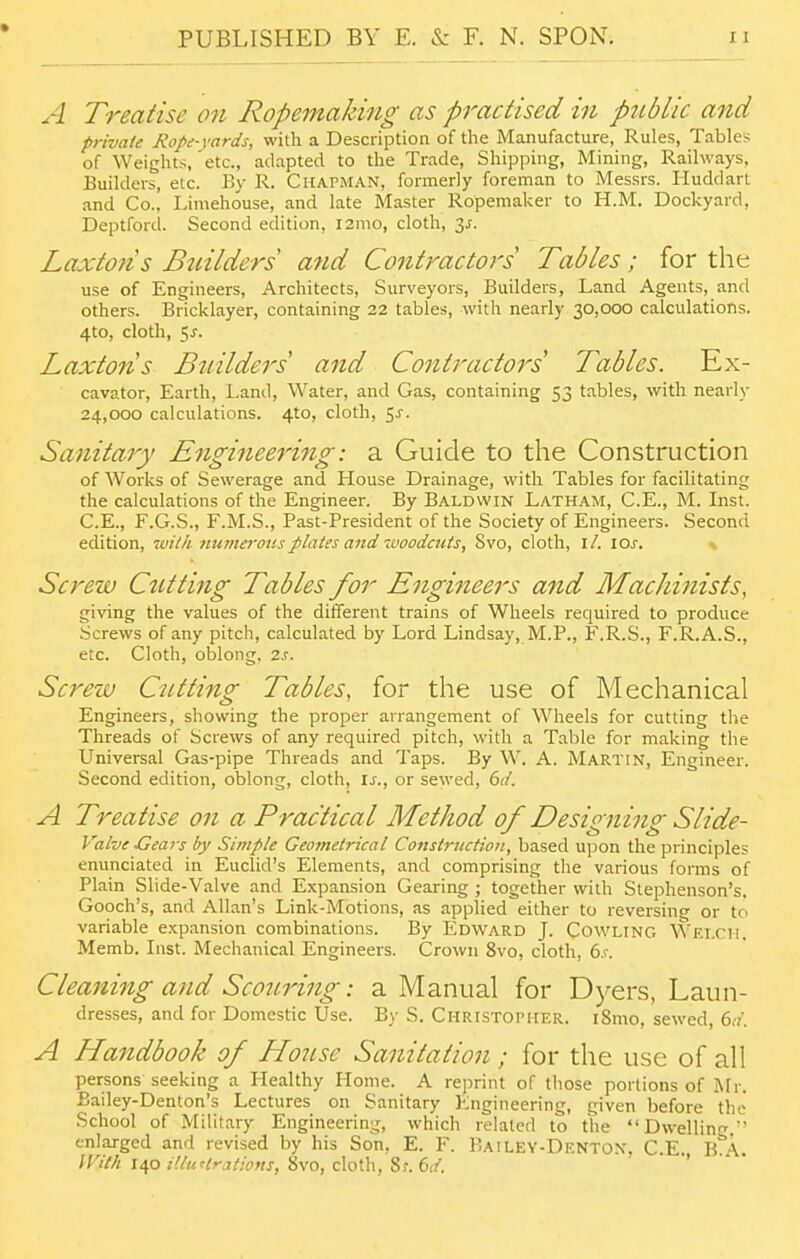 A Treatise on Ropemaking as practised hi public and private Rope-yards, with a Description of tlie Manufacture, Rules, Tables of Weights,'etc., adapted to the Trade, Shipping, Mining, Railways, Builders, etc. By R. Chapman, formerly foreman to Messrs. Huddarl and Co., Limehouse, and late Master Ropemaker to H.M. Dockyard, Deptford. Second edition, i2mo, cloth, 2,s. Laxtoiis Builders and Co7itractors Tables; for the use of Engineers, Architects, Surveyors, Builders, Land Agents, and others. Bricklayer, containing 22 tables, with nearly 30,000 calculations. 4to, cloth, 5^. Laxtons Bttilders and Contractors Tables. Ex- cavator, Earth, Land, Water, and Gas, containing 53 tables, with nearly 24,000 calculations. 4to, cloth, ^s. Sanitary Enginee7'ing: a Guide to the Construction of Works of Sewerage and House Drainage, with Tables for facilitating the calculations of the Engineer. By Baldwin Latham, C.E., M. Inst. C.E., F.G.S., F.M.S., Past-President of the Society of Engineers. Second edition, with mimerov.s plates and woodcuts, Svo, cloth, il. I ox. Screw Cutting Tables for Engineers and Machinists, giving the values of the different trains of Wheels required to produce Screws of any pitch, calculated by Lord Lindsay, M.P., F.R.S., F.R.A.S., etc. Cloth, oblong. 2s. Screw Cutting Tables, for the use of Mechanical Engineers, showing the proper arrangement of Wheels for cutting the Threads of Screws of any required pitch, with a Table for making the Universal Gas-pipe Threads and Taps. By W. A. Martin, Engineer. Second edition, oblong, cloth, Is., or sewed, 6d. A Treatise on a Practical Method of Designing Slide- Valve Gears by Simple Geometrical Construction, based ui^on the principles enunciated in Euclid's Elements, and comprising the various forms of Plain Slide-Valve and Expansion Gearing ; together with Stephenson's. Gooch's, and Allan's Link-Motions, as applied either to reversing or to variable expansion combinations. By Edward J. Cowling Welch. Memb. Inst. Mechanical Engineers. Crown Svo, cloth, 6,c Cleaning and Scouring: a Manual for Dyers, Laun- dresses, and for Domestic Use. By S. Christopher. i8mo, sewed, 6rt'. A Handbook of House Sanitation; for the use of all persons seeking a Healthy Home. A reprint of those portions of Mr. Bailey-Denton's Lectures on Sanitary Engineering, given before the School of Military Engineering, which related to the Dwelling, enlarged and revised by his Son, E. F. Bailey-Dentox. C E B A With lap HluHrations,'6\o,c\o\\\,^i.(sJ. •> • •