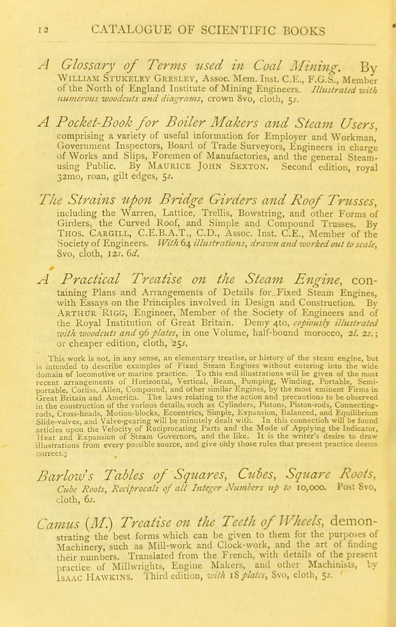 A Glossary of Terms used in Coal Mining. By William Stukeley Gresley, Assoc. Mem. Inst. C.E., F.G.S., Member of the North of England Institute of Mining Engineers. Illustrated -with numerous woodcuts and diagrams, crown 8vo, cloth, ^s. A Pocket-Book for Boiler Makers and Steam Users, comprising a variety of useful information for Employer and Workman, Government Inspectors, Board of Trade Surveyors, Engineers in charge of Works and Slips, Foremen of Manufactories, and the general Steam- using Public. By Maurice John Sexton. Second edition, royal 32mo, roan, gilt edges, 5^. The Strains tipon Bridge Girders and Roof Trusses, including the Warren, Lattice, Trellis, Bowstring, and other Forms of Girders, the Curved Roof, and Simple and Compound Trusses. By Thos. Cargill, C.E.B.A.T., CD., Assoc. Inst. C.E., Member of the Society of Engineers. With 64 illustrations, drawn and worked out to scale, 8vo, cloth, 12^-. 6a'. A Practical Treatise on the Steam Engine, con- taining Plans and Arrangements of Details for Fixed Steam Engines, with Essays on the Principles involved in Design and Construction. B)' Arthur Rigg, Engineer, Member of the Society of Engineers and of the Royal Institution of Great Britain. Demy 4to, copiously illustrated with ivoodcuts and 96 plates, in one Volume, half-bound morocco, 2I. 2s.; or cheaper edition, cloth, '25^. This work is not, in any sense, an elementary treatise, or history of tlie steam engine, but is intended to describe examples of Fixed Steam Engines without entering into the wide domain of locomotive or marine practice. To this end illustrations will be given of the most recent arrangements of Horizontal, Vertical, Beam, Pumping, Winding, Portable, Semi- portable, Corliss, Allen, Compound, and other similar Engines, by the most eminent Firms in Great Britain and America. The laws relating to the action and precautions to be observed in the construction of the various details, such as Cylinders, Pistons, Piston-rods, Connecting- rods, Cross-heads, Motion-blocks, Eccentrics, Simple, Expansion, Balanced, and Equilibrium Slide-valves, and Valve-gearing will be minutely dealt with. In this connection will be found articles upon the Velocity of Reciprocating Parts and the Mode of Applying the Indicator, Heat and Expansion of Steam Governors, and the like. It is the writer's desire to draw illustrations from every possible source, and give only those rules that present practice deems correct.; Barloivs Tables of Squares, Cities, Sqtiare Roots, Cube Roots, Reciprocals of all Integer Numbers tip to 10,000. Post 8vo, cloth, 6j-. Camus {M) Treatise 07i the Teeth of Wheels, demon- strating the best forms which can be given to them for the purposes of Machinery, such as Mill-work and Clock-work, and the art of finding their numbers. Translated from the French, with details of the present practice of Millwrights, Engine Makers, and other Machinists, by Isaac Hawkins. Third edition, with iSplates, Svo, cloth, 5^.