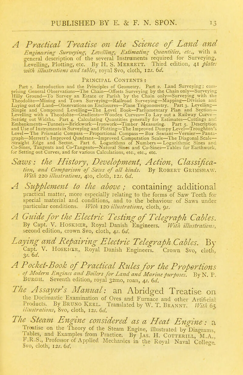 A Practical Treatise on the Science of Land and Engineering Surveying, LmcUing, Estimating Quant Hies, etc.,. with a general description of the several Instruments required for Surveying, Levelling, Plotting, etc. By H. S. Merrett. Third edition, 41 jilate: with illustrations and tables, royal 8vo, cloth, 12^. ()d. Principal Contents : Part I. Introduction and the Principles of Geometry. Part 2. Land Surveying; com- prising General Observations—The Chain—Offsets Surveying by the Chain only—Surveying Hilly Ground—To Survey an Estate or Parish by the Chain only—Surveying %yith the Theodolite—Mining and Town Surveying—Railroad Surveying—Mapping—Division and L.-,ying out of Land—Observations on Enclosures—Plane Trigonometry. Part 3. Levelling— Simple and Compound Levelling—The Level Book—Parliamentary Plan and Section— Levelling with a Theodolite—Gradients—^Wooden Curves—To Lay out a Railway Cur\'e— Settirig out Widths. Part 4. Calculating Quantities generally for Estimates—Cuttings and Embankments—Tunnels—Brickwork—Ironwork—Timber Measuring. Part 5. Description and Use of Instruments in Surveying and Plotting—The Improved Dumpy Level—Troughton's Level — The Prismatic Compass — Proportional Compass—Box Sextant—Vernier — Panta- graph—Merrett's Improved Quadrant—Improved Computation Scale—The Diagonal Scale— straight Edge and Sector. Part 6. Logarithms of Numbers — Logarithmic Sines and Co-Sines, Tangents and Co-Tangents—Natural Sinss and Co-Sines—Tables for Earthwork, for Setting out Curves, and for various Calculations, etc., etc., etc. Saws: the History, Development, Action, Classifica- tion, and Comparison of Saws of all kinds. By Robert Grimshaw. With 220 illtislrations, 410, cloth, \2s. 6d. A Supplement to the above; containing additional practical matter, more especially relating to the forms of Saw Teeth for special material and conditions, and to the behaviour of Saws under particular conditions. With 120 illustrations, cloth, 9J. A Guide for the Electric Testing of Telegraph Cables. By Capt. V. PIoskicer, Royal Danish Engineers, With illustrations, second edition, crown 8vo, cloth, 6a'. Laying and Repairing Electric Telegraph Cables. B)- Capt. V. Hoskkir, Royal Danish Engineers. Crown Svo, cloth. y. 6d. A Pocket-Book of Practical Rules for the Proportions oj Modern Engines and Boilers for Land and Marine purposes. By N. P. Burgh. Seventh edition, ro)-al 32mo, roan, 4J. (>d. The Assayers Manual: an Abridged Treatise on the Docimastic Examination of Ores and Furnace and other Artificial Products. By Bruno Kerl. Translated by W. T. Brannt. With 6s illustrations, Svo, cloth, 12^-. 6r/. The Steam Engine conside7'ed as a Heat Engine: a Treatise on the Theory of the Steam Engine, illustrated by'^Dian-rams Tables, and Examples from Practice. By Jas. H. Cotterill, Im.A.' F.R.S., Professor of Applied iNIechanics in the Roval Naval Collect svo, cloth, i2s. (id. . ■ s>