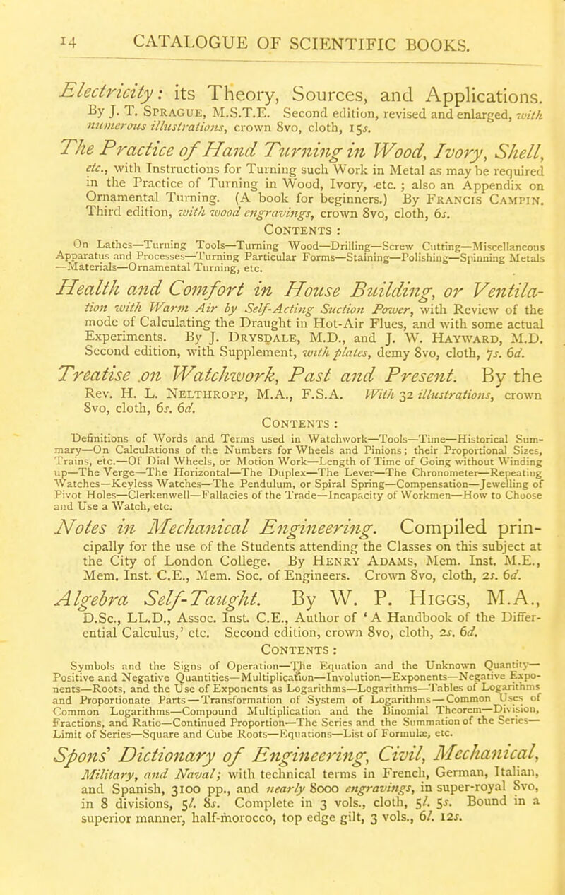 Electricity: its Theory, Sources, and Applications. By J. T. Sprague, M.S.T.E. Second edition, revised and enlarged, twV/< numerous illustrations, crown 8vo, cloth, i^s. The Practice of Hand Ttirning in Wood, Ivory, Shell, etc., with Instructions for Turning such Work in Metal as may be required in the Practice of Turning in Wood, Ivory, -etc. ; also an Appendix on Ornamental Turning. (A book for beginners.) By Francis Campin. Third edition, 7vith iuood engravings, crown 8vo, cloth, 6s. Contents: On Lathes—Turning Tools—Turning Wood—Drilling—Screw Cutting—Miscellaneous .Apparatus and Processes—Turning Particular Forms—Staining—Polishing—Spinning Metals —Materials—Ornamental Turning, etc. Health and Comfort in House Building, or Ventila- tion luith Warm Air by Self-Acting Suction Power, with Review of the mode of Calculating the Draught in Hot-Air Flues, and with some actual Experiments. By J. DRYspALE, M.D., and J. W. Hayward, :M.D. Second edition, with Supplement, with plates, demy 8vo, cloth, js. 6d. Treatise .on Watchwork, Past and Present. By the Rev. H. L. Nelthropp, M.A., F.S.A. With 32 illustrations, crown 8vo, cloth, 6^-. bd. Contents: IDefinitions of Words and Terms used in Watchwork—Tools—Time—Historical Sum- mary—On Calculations of the Numbers for Wheels and Pinions; their Proportional Sizes, Trains, etc.—Of Dial Wheels, or Motion Work—Length of Time of Going without Winding up—The Verge—The Horizontal—The Duplex—The Lever—The Chronometer—Repeating Watches—Keyless Watches—The Pendulum, or Spiral Spring—Compensation—Jewelling of Pivot Holes—Clerkenwell—Fallacies of the Trade—Incapacity of Workmen—How to Choose and Use a Watch, etc. Notes in Mechanical Engineering. Compiled prin- cipally for the use of the Students attending the Classes on this subject at the City of London College. By Henry Adams, Mem. Inst. INI.E., Mem. Inst. C.E., Mem. Soc. of Engineers. Crown 8vo, cloth, 2s. 6d. Algebra Self-Taught. By W. P. Higgs, M.A., D.Sc, LL.D., Assoc. Inst. C.E., Author of 'A Handbook of the Differ- ential Calculus,' etc. Second edition, crown 8vo, cloth, is. 6d. Contents: Symbols and the Signs of Operation—The Equation and the Unknown Quantity— Positive and Negative Quantities—Multiplication—Involution—Exponents—Negative Expo- nents—Roots, and the Use of Exponents as Logarithms—Logarithms—Tables of Logarithms and Proportionate Parts — Transformation of System of Logarithms — Common Uses of Common Logarithms—Compound Multiplication and the Binomial Theorem—Division, Fractions, and Ratio—Continued Proportion—The Series and the Summation of the Series— Limit of Series—Square and Cube Roots—Equations—List of Formulx, etc. Spons Dictionary of Engineei'ing, Civil, Mechanical, Military, and Naval; with technical terms in French, German, Italian, and Spanish, 3100 pp., and nearly Sooo engravings, in super-royal 8vo, in 8 divisions, 5/. 8j. Complete in 3 vols., cloth, 5/. 5^. Bound in a superior manner, half-morocco, top edge gilt, 3 vols., 6/. \2s.