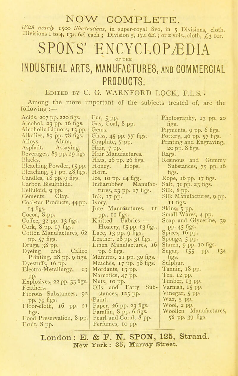 NOW COMPLETE. ll'iih nearly 1500 illiislrations, in super-royal 8vo, in 5 Divisions, cloth. Divisions \ to 4, 13^. bd. each ; Division 5,17^. dd.; or 2 vols., cloth, ^3 los. SPONS' ENCYCLOPEDIA INDUSTRIAL ARTS, MANUFACTURES, AND COMMERCIAL PRODUCTS. Edited by C. G. WARNFORD LOCK, F.L.S. . more important of the subjects treated of, are Among the following :— Acids, 207 pp. 220 figs. Alcohol, 23 pp. 16 figs. Alcoholic I-iquors, 13 pp. Alkalies, 89 pp. 78 figs. Alloys. Alum. Asphalt. Assaying. Beverages, 89 pp. 29 figs. IJlacks. Bleaching Powder, 15 pp. Bleaching, 51 pp. 48 figs. Candles, 18 pp. 9 figs. Carbon Bisulphide. Celluloid, 9 pp. Cements. Clay. Coal-tar Products, 44 pp. 14 figs. Cocoa, 8 pp. Coffee, 32 pp. 13 figs. Cork, 8 pp. 17 figs. Cotton Manufactures, 62 pp. 57 figs. Drugs, 38 pp. Dyeing and Calico Printing, 28 pp. 9 figs. Dyestuffsj 16 pp. Electro-Metallurgy, 13 pp. Explosives, 22 pp. 33 figs. Feathers. Fibrous Substances, 92 pp. 79 figs. Floor-cloth, 16 pp. 21 figs. Food Presei-vation, 8 pp. Fruit, 8 pp. the Fur, 5 pp. Gas, Coal, 8 pp. Gems. Glass, 45 pp. 77 figs. Graphite, 7 pp. Hair, 7 pp. Hair Manufactures. Hats, 26 pp. 26 figs. Honey. Hops. Flo in. Ice, 10 pp. 14 fig?. Indiarubber Manufac- tures, 23 pp. 17 figs. Ink, 17 pp. Ivory. Jute Manufactures, 11 pp., II figs. Knitted Fabrics — Hosiery, 15 pp. 13 figs. Lace, 13 pp. 9 figs. Leather, 28 pp. 31 figs. Linen Manufactures, 16 pp. 6 figs. Manures, 21 pp. 30 figs. Matches, 17 pp. 38 figs. Mordants, 13 pp. Narcotics, 47 pp. Nuts, 10 pp. Oils and Fatty Sub- stances, 125 pp. Paint. Paper, 26 pp. 23 figs. Paraffin, 8 pp. 6 figs. Pearl and Coral, 8 pp. Perfumes, 10 pp. Photography, 13 pp. 20 figs. Pigments, 9 pp. 6 figs. Pottery, 46 pp. 57 figs. Printing and Engraving, 20 pp. 8 figs. Rags. Resinous and Gummy Substances, 75 pp. i5 figs- Rope, 16 pp. 17 figs. Salt, 31 pp. 23 figs. Silk, 8 pp. Silk Manufactures, 9 pp. II figs. Skins, 5 pp. Small Wares, 4 pp. Soap and Glycerine, 39 pp. 45 figs. Spices, 16 pp. Sponge, 5 pp. Starch, 9 pp. 10 figs. Sugar, 155 pp. 134 figs. Sulphur. Tannin, 18 pp. Tea. 12 pp. Timber, 13 pp. Varnish, 15 pp. Vinegar, 5 pp. Wax, 5 pp. Wool, 2 pp. Woollen Manufactures, 58 pp. 39 figs. London: E. & F. N. SPON, 125, Strand.