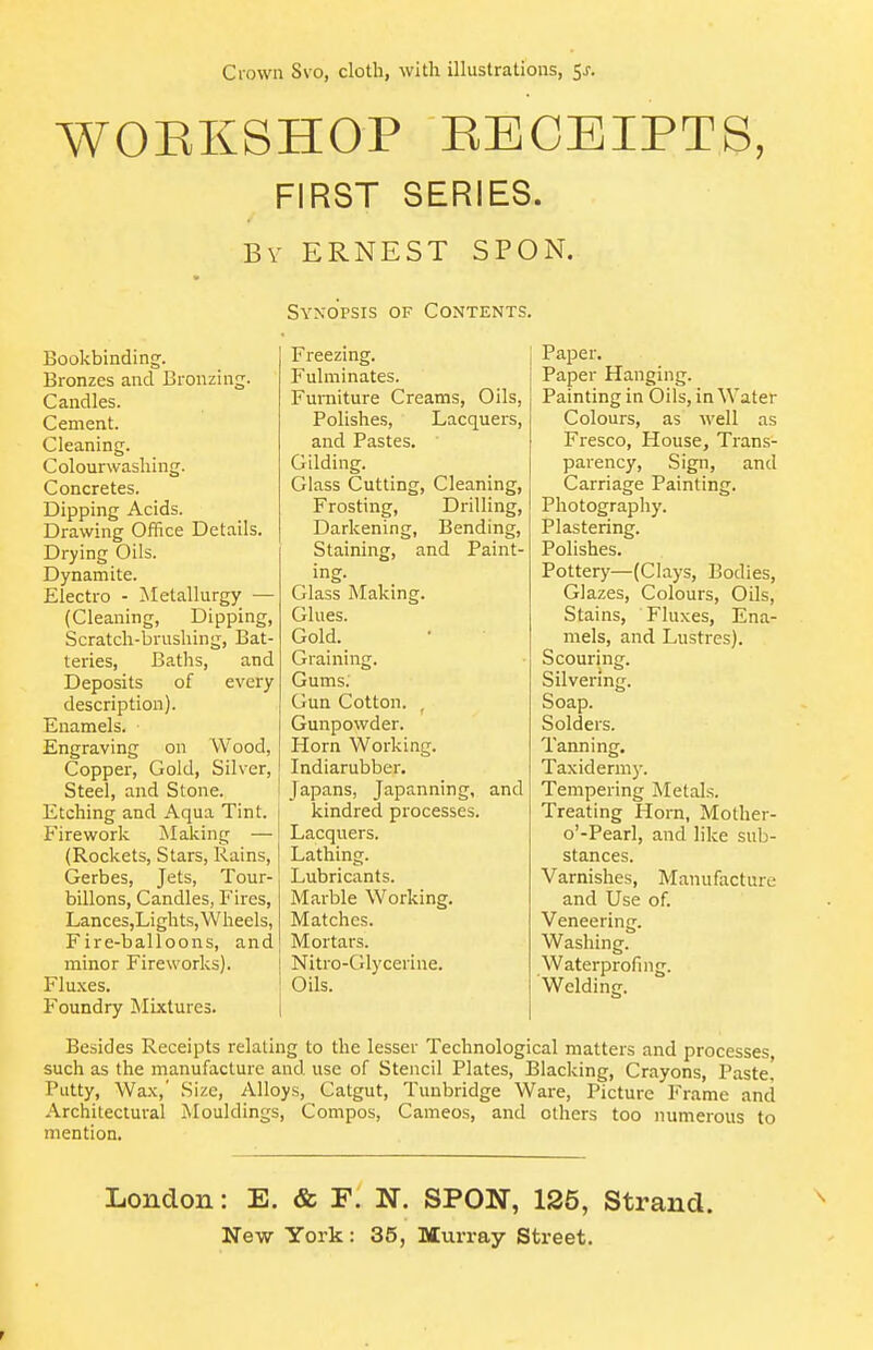 WOEKSHOP RECEIPTS, FIRST SERIES. By ERNEST SPON. Bookbinding. Bronzes and Bronzing. Candles. Cement. Cleaning. Colourwashing. Concretes. Dipping Acids. Drawing Office Details. Drying Oils. Dynamite. Electro - Metallurgy — (Cleaning, Dipping, Scratch-brushing, Bat- teries, Baths, and Deposits of every description). Enamels. Engraving on Wood, Copper, Gold, Silver, Steel, and Stone. i Etching and Aqua Tint. Firework Making — (Rockets, Stars, Rains, Gerbes, Jets, Tour- billons, Candles, Fires, Lances,Lights, Wheels, Fire-balloons, and minor Fireworks). j Fluxes. Foundry Mixtures. Synopsis of Contents. Freezing. Fulminates. Furniture Creams, Oils, Polishes, Lacquers, and Pastes. Gilding. Glass Cutting, Cleaning, Frosting, Drilling, Darkening, Bending, Staining, and Paint- ing. Glass Making. Glues. Gold. Graining. Gums; Gun Cotton. , Gunpowder. Horn Working. Indiarubber. I Japans, Japanning, and kindred processes. Lacquers. Lathing. Lubricants. Marble Working. Matches. Mortars. I Nitro-Glycerine. i Oils, i Paper. Paper Hanging. Painting in Oils, in Water Colours, as well as Fresco, House, Trans- parency, Sign, and Carriage Painting. Photography. Plastering. Polishes. Pottery—(Clays, Bodies, Glazes, Colours, Oils, Stains, Fluxes, Ena- mels, and Lustres). Scouring. Silvering. Soap. Solders. Tanning. Taxidermy. Tempering Metals. Treating Horn, Mother- o'-Pearl, and like sub- stances. Varnishes, Manufacture and Use of. Veneering. Washing. Waterprofing. Welding. Besides Receipts relating to the lesser Technological matters and processes such as the manufacture and use of Stencil Plates, Blacking, Crayons, Paste, Putty, Wax,' Size, Alloys, Catgut, Tuubridge Ware, Picture Frame and Architectural Mouldings, Compos, Cameos, and others too numerous to mention. London: E. & F. N. SPON, 125, Strand.