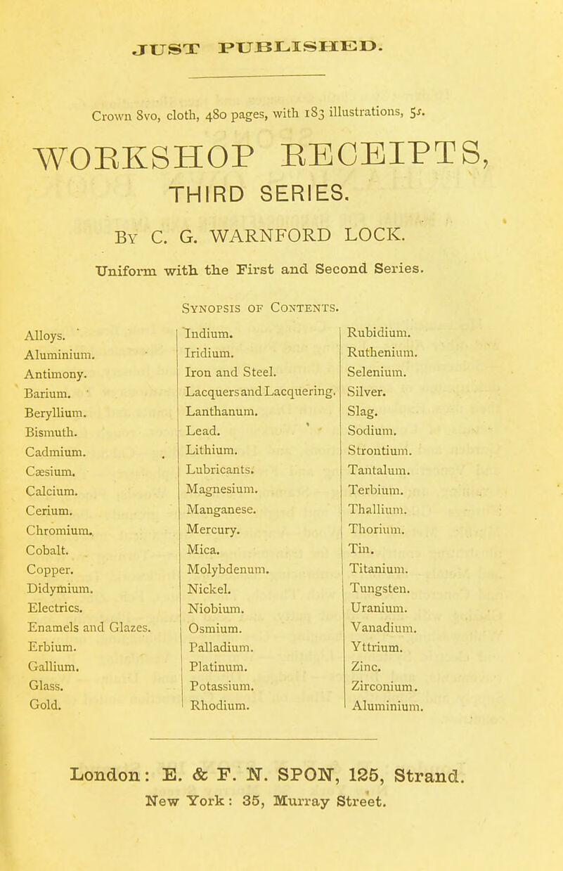 JUST PXJJBLISIIED. Crown 8vo, cloth, 480 pages, with 183 illustrations, Sj. WORKSHOP EECEIPTS, THIRD SERIES. By C. G. WARNFORD LOCK. Uniform with, the First and Second Series. Synopsis of Contents. Alloys. Tlndium. Rubidium. Aliiminiuin Iridium. Ruthenium. A ntimonv. Iron and Steel. Selenium. J3a.riuni. Lacquers and Lacquering. Silver. jjci y ill uiiIb Lanthanum. Slafy. Bismuth. Lead. Sodium. Cadmium. Lithium. Strontium. Csesium. Lubricants. Tantalum. Calcium. Magnesium. Terbium. Cerium. Manganese. Thallium. Chromium.. Mercury. Thorium. Cobalt. Mica. Tin. Copper. Molybdenum. Titanium. Didymium. Nickel. Tungsten. Electrics. Niobiiun. Uranium. Enamels and Glazes. Osmium. Vanadium. Erbium. Palladium. Yttrium. Gallium. Platinum. Zinc. Glass. Potassium. Zirconium. Gold. ' Rhodium. Aluminium. London: E. & F. N. SPON, 125, Strand.