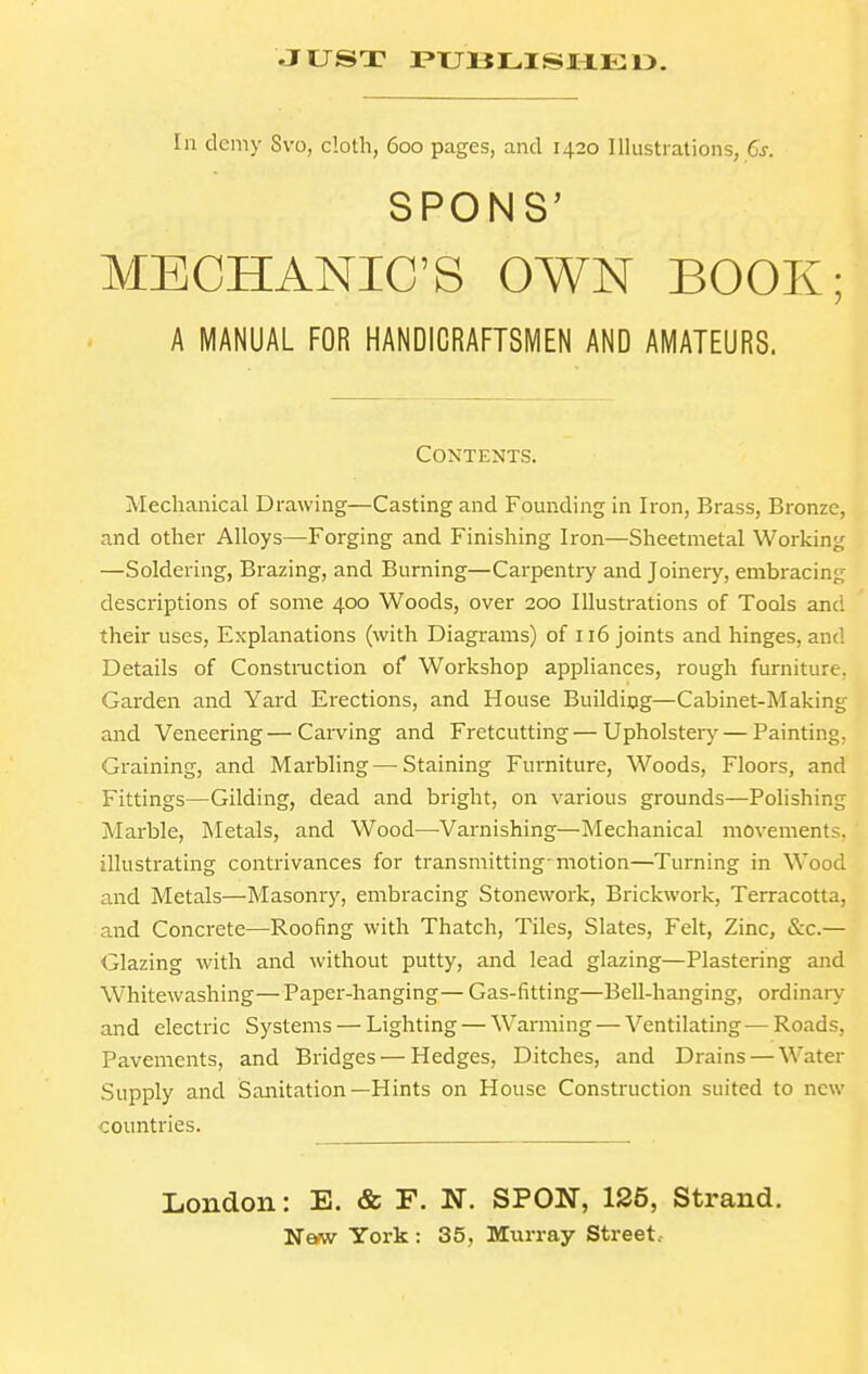 JUST PUHLISHEO. MECHANIC'S OWN BOOK; Mechanical Drawing—Casting and Founding in Iron, Brass, Bronze, and other Alloys—Forging and Finishing Iron—Sheetmetal Working —Soldering, Brazing, and Burning—Carpentry and Joinery, embracing descriptions of some 400 Woods, over 200 Illustrations of Tools and their uses, Explanations (with Diagrams) of 116 joints and hinges, and Details of Construction of Workshop appliances, rough furniture, Garden and Yard Erections, and House Building—Cabinet-Making and Veneering—Carving and Fretcutting — Upholstery — Painting, Graining, and Marbling — Staining Furniture, Woods, Floors, and Fittings—Gilding, dead and bright, on various grounds—Polishing Marble, Metals, and Wood—^Varnishing—Mechanical movements, illustrating contrivances for transmitting-motion—Turning in Wood and Metals—Masonry, embracing Stonework, Brickwork, Terracotta, and Concrete—Roofing with Thatch, Tiles, Slates, Felt, Zinc, &c.— Glazing with and without putty, and lead glazing—Plastering and Whitewashing—Paper-hanging— Gas-fitting—Bell-hanging, ordinary and electric Systems — Lighting — Warming — Ventilating—Roads, Pavements, and Bridges — Hedges, Ditches, and Drains — Water Supply and Sanitation—Hints on House Construction suited to new countries. A MANUAL FOR HANDICRAFTSMEN AND AMATEURS. COXTENTS. London: E. & F. N. SPON, 125, Strand.
