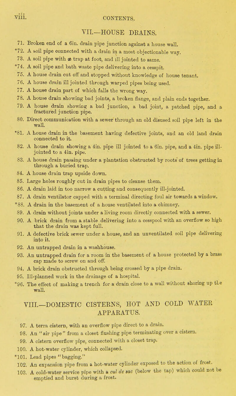 VII.—HOUSE DRAINS. 71. Broken end of a 6in. drain pipe junction against a house wall. *72. A faoil pipe connected with a drain in a most objectionable way. 73. A soil pipe with u) trap at foot, and ill jointed to same. *74. A soil pipe and bath waste pipe delivering into a cesspit. 75. A house drain cut off and stopped without knowledge of house tenant. 76. A house drain ill jointed through warped pipes being used. 77. A house drain part of which falls the wrong way. 78. A house drain showing bad joints, a broken flange, and plain ends together. 79. A house drain showing a bad junction, a bad joint, a patched pipe, and a fractured junction pipe. 80. Direct communication with a sewer through an old disused soil pipe left in the wall. *81. A house drain in the basement having defective joints, and an old land drain connected to it. 82. A house drain showing a 4in. pipe ill jointed to a 6in. pipe, and a 4in. pipe ill- jointed to a 4in. pipe. 83. A house drain passing under a plantation obstructed by roots of trees getting in through a buried trap. 84. A house drain trap upside down. 85. Large holes roughly cut in drain pipes to cleanse them. 86. A drain laid in too narrow a cutting and consequently ill-jointed. 87. A drain ventilator capped with a terminal directing foul air towards a window. *88. A drain in the basement of a house ventilated into a chimney. 89. A drain without joints under a living room directly connected with a sewer. 90. A brick drain from a stable delivering into a cesspool with an overflow so high that the drain was kept full. 91. A defective brick sewer under a house, and an unventilated soil pipe delivering into it. 92. An untrapped drain in a washhouse. 93. An untrapped drain for a room in the basement of a house protected by a brass cap made to screw on and off. 94. A brick drain obstructed through being crossed by a pipe drain. 95. Ill-planned work in the drainage of a hospital. *96. The effect of making a trench for a drain close to a wall without shoring up the wall. VIIL—DOMESTIC CISTERNS, HOT AND COLD WATER APPARATUS. 97. A terra cistern, with an overflow pipe direct to a drain. 98. An air pipe from a closet flushing pipe terminating over a cistern. 99. A cistern overflow pipe, connected with a closet trap. 100. A hot-water cylinder, which collapsed. *101. Lead pipes  bagging. 102. An expansion pipe from a hot-water cylinder exposed to the action of frost. 103. A cold-water service pipe with a cul dc sac (below the tap) which could not be emptied and burst during a frost.