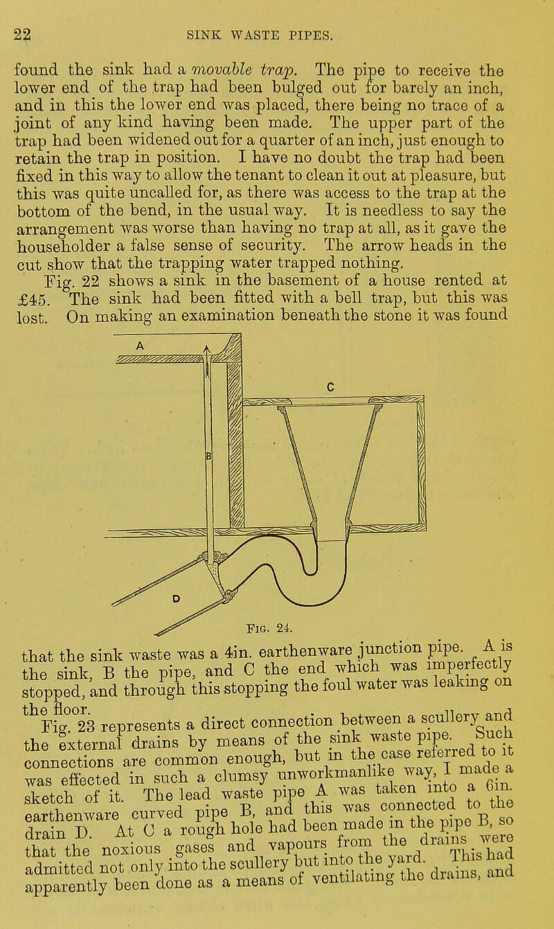 found the sink had a movable trap. The pipe to receive the lower end of the trap had been bulged out for barely an inch, and in this the lower end was placed, there being no trace of a joint of any kind having been made. The upper part of the trap had been widened out for a quarter of an inch, just enough to retain the trap in position. I have no doubt the trap had been fixed in this way to allow the tenant to clean it out at pleasure, but this was quite uncalled for, as there was access to the trap at the bottom of the bend, in the usual way. It is needless to say the arrangement was worse than having no trap at all, as it gave the householder a false sense of security. The arrow heads in the cut show that the trapping water trapped nothing. Fig. 22 shows a sink in the basement of a house rented at £45. The sink had been fitted with a bell trap, but this was lost. On making an examination beneath the stone it was found that the sink waste was a 4in. earthenware junction pipe. A is the sink, B the pipe, and C the end which was imperfectly sfopped, and through Ihis stopping the foul water was leakmg on ^^Yi^^S represents a direct connection between a scullery and the External drains by means of the .^^^^ waste pipa S^^^^^^ connections are common enough, but m ^^^f.,«f ^^f ^ was effected in such a clumsy ^^f J^^.^^^'Cin sketch of it The lead waste pipe A was taken into a om. eShenware curved pipe B. and this was connected to the earthenware c V P ^^^^ ^^^^ ^^^^ ^^p^ B, so ria the notions gase^s and vapours rom the /-ms were Sittcd not only iSto the scullery but ^^t^ the yard- 1 h s had apparently been done as a means of ventilating the drains, ana