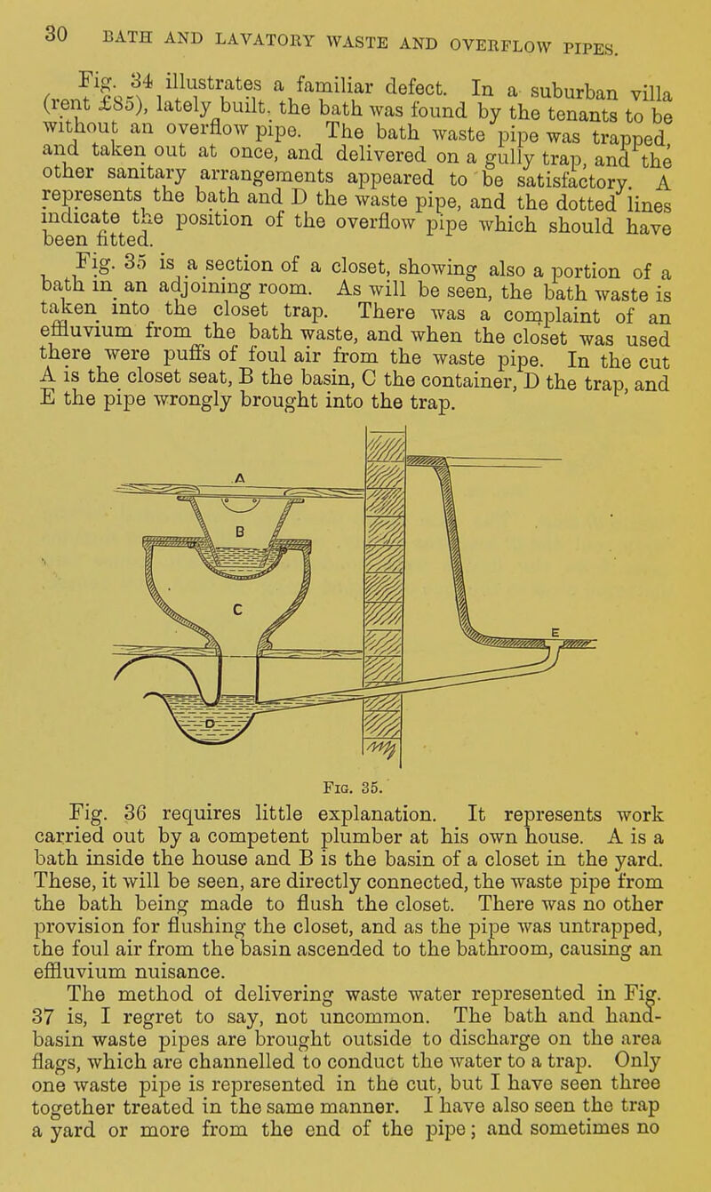 ( 1 ^,^^miliar defect. In a suburban villa (rent £80), lately built, the bath was found by the tenants to be without an overflow pipe. The bath waste pipe was trapped and taken out at once, and delivered on a gully trap, and the other sanitary arrangements appeared to be satisfactory A represents the bath and D the waste pipe, and the dotted lines indicate the position of the overflow pipe which should have been fitted. Fig. 35 is a section of a closet, showing also a portion of a bath in_ an adjoining room. As will be seen, the bath waste is taken into the closet trap. There was a complaint of an efliuvium from the bath waste, and when the closet was used there were puffs of foul air from the waste pipe. In the cut A IS the closet seat, B the basin, C the container, D the trap and E the pipe wrongly brought into the trap. Fig. 35. Fig. 36 requires little explanation. It represents work carried out by a competent plumber at his own house. A is a bath inside the house and B is the basin of a closet in the yard. These, it will be seen, are directly connected, the waste pipe from the bath being made to flush the closet. There was no other provision for flushing the closet, and as the pipe was untrapped, the foul air from the basin ascended to the bathroom, causing an efliuvium nuisance. The method of delivering waste water represented in Fig. 37 is, I regret to say, not uncommon. The bath and hana- basin waste pipes are brought outside to discharge on the area flags, which are channelled to conduct the water to a trap. Only one waste pipe is represented in the cut, but I have seen three together treated in the same manner. I have also seen the trap a yard or more from the end of the pipe; and sometimes no