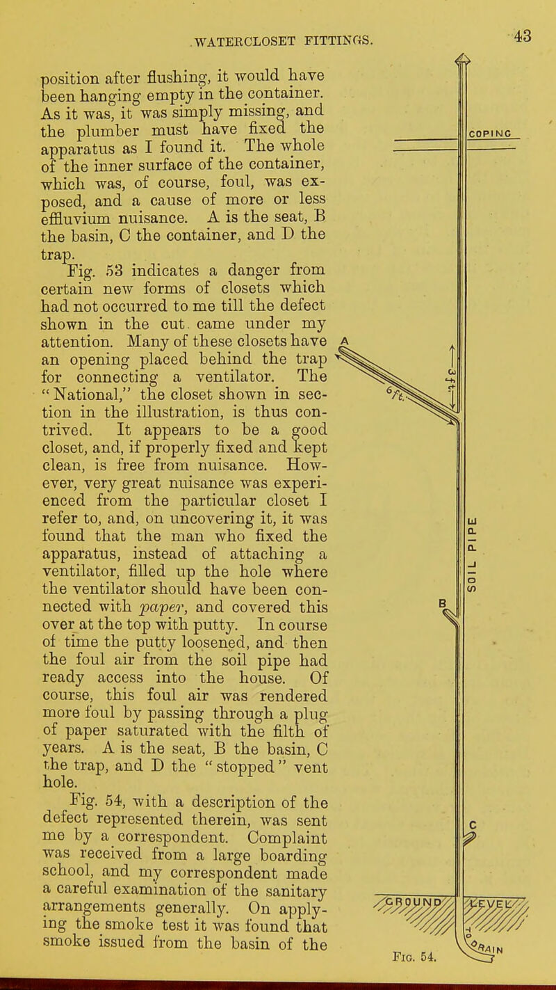 position after flushing, it would have been hanging empty in the container. As it was, it was simply missing, and the plumber must have fixed the apparatus as I found it. The whole of the inner surface of the container, which was, of course, foul, was ex- posed, and a cause of more or less efiluvium nuisance. A is the seat, B the basin, C the container, and D the trap. Fig. 53 indicates a danger from certain new forms of closets which had not occurred to me till the defect shown in the cut. came under my attention. Many of these closets have a for connecting a ventilator. The  National, the closet shown in sec- tion in the illustration, is thus con- trived. It appears to be a good closet, and, if properly fixed and kept clean, is free from nuisance. How- ever, very great nuisance was experi- enced from the particular closet I refer to, and, on uncovering it, it was found that the man who fixed the apparatus, instead of attaching a ventilator, filled up the hole where the ventilator should have been con- nected with papeo% and covered this over at the top with putty. In course of time the putty loosened, and then the foul air from the soil pipe had ready access into the house. Of course, this foul air was rendered more foul by passing through a plug of paper saturated with the filth of years. A is the seat, B the basin, C the trap, and D the  stopped  vent hole. Fig. 54, with a description of the defect represented therein, was sent me by a correspondent. Complaint was received from a large boarding school, and my correspondent made a careful examination of the sanitary arrangements generally. On apply- ing the smoke test it was found that smoke issued from the basin of the an opening placed behind