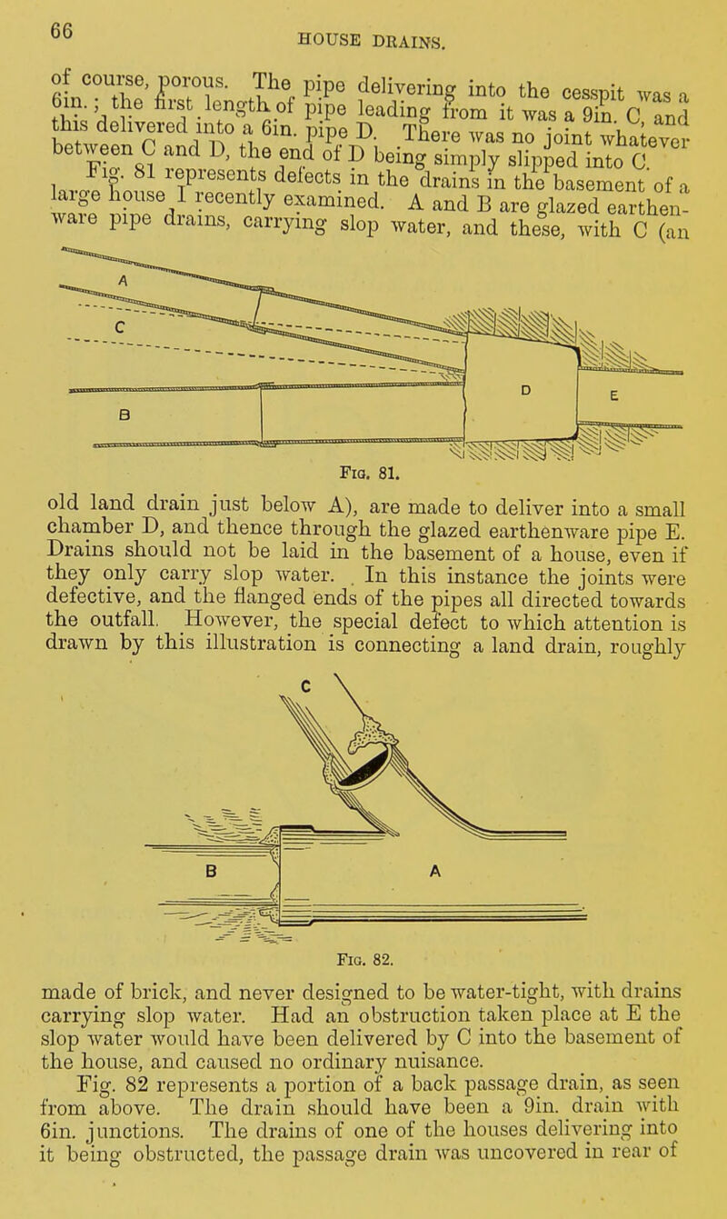 HOUSE DRAINS. of course, porous. The pipe delivering into the cesspit was a 6in.; the first length of pipe leading from it was a 9in C and Sill n.1 i^^P^ There was no joint whatever between C and D, the end of D being simply slipped into C Invl f 'T^'^^'lf ^^^««ts in the 'drains fn the basement of a Urge house I recently examined. A and B are glazed earthen ware pipe drains, carrying slop water, and these, with C (an c B Fia. 81. old land drain just below A), are made to deliver into a smaU chamber D, and thence through the glazed earthenware pipe E. Drains should not be laid in the basement of a house, even if they only carry slop water. . In this instance the joints were defective, and the flanged ends of the pipes all directed towards the outfall. However, the special defect to which attention is drawn by this illustration is connecting a land drain, roughly Fig. 82. made of brick, and never designed to be water-tight, with drains carrying slop water. Had an obstruction taken place at E the slop water would have been delivered by C into the basement of the house, and caused no ordinary nuisance. Fig. 82 represents a portion of a back passage drain. as seen from above. The drain should have been a Din. drain with 6in. junctions. The drains of one of the houses delivering into it being obstructed, the passage drain was uncovered in rear of