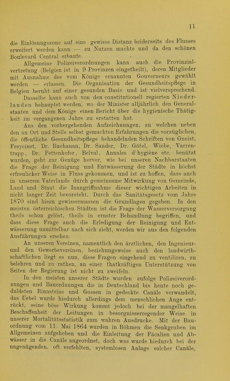 die Einlösungszone auf eine gewisse Distanz beiderseits des Flusses erweitert werden kann — zu Nutzen machte und da den schönen Boulevard Central erbaute. Allgemeine Polizeiverordnungen kann auch die Provinzial- Vertretung (Belgien ist in 9 Provinzen eingetlieilt), deren Mitglieder mit Ausnahme des vom Könige ernannten Gouverneurs gewählt werden — erlassen. Die Organisation der Gesundheitspflege in Belgien beruht auf einer gesunden Basis und ist vielversprechend. Dasselbe kann auch von den constitutioneil regierten Nieder- landen behauptet werden, wo der Minister alljährlich den General- staaten und dem Könige einen Bericht über die hygienische Thätig- keit im vergangenen Jahre zu erstatten hat. Aus den vorhergehenden Aufzeichnungen, zu welchen neben den an Ort und Stelle selbst gemachten Erfahrungen die vorzüglichen, die öffentliche Gesundheitspflege behandelnden Schriften von Gneist, Freycinet, Dr. Buchanan, Dr. Sander, Dr. Götel, Wiebe, Varren- trapp, Dr. Pettenkofer, Belval, Annales d’hygiene etc. benützt wurden, geht zur Genüge hervor, wie bei unseren Nachbarstaaten die Frage der Reinigung und Entwässerung der Städte in höchst erfreulicher Weise in Fluss gekommen, und ist zu hoffen, dass auch in unserem Vaterlande durch gemeinsame Mitwirkung von Gemeinde, Land und Staat die Inangriffnahme dieser wichtigen Arbeiten in nicht langer Zeit bevorsteht. Durch das Sanitätsgesetz vom Jahre 1870 sind hiezu gewissermassen die Grundlagen gegeben. In den meisten österreichischen Städten ist die Frage der Wasserversorgung theils schon gelöst, theils in ernster Behandlung begriffen, und dass diese Frage auch die Erledigung der Reinigung und Ent- wässerung unmittelbar nach sich zieht, werden wir aus den folgenden Ausführungen ersehen. An unseren Vereinen, namentlich den ärztlichen, den Ingenieur- und den Gewerbevereinen, beziehungsweise auch den landwirth- schaftlichen liegt es nun, diese Fragen eingehend zu ventiliren, zu belehren und zu rathen, an einer thatkräftigen Unterstützung von Seiten der Regierung ist nicht zu zweifeln. In den meisten unserer Städte wurden zufolge Polizeiverord- nungen und Bauordnungen die in Deutschland bis heute noch ge- duldeten Rinnsteine und Gossen in gedeckte Canäle verwandelt, das Uebel wurde hiedurch allerdings dem menschlichen Auge ent- rückt, seine böse Wirkung kommt jedoch bei der mangelhaften Beschaffenheit der Leitungen in besorgnisserregender Weise in unserer Mortalitätsstatistik zum wahren Ausdrucke. Mit der Bau- ordnung vom 11. Mai 1864 wurden in Böhmen die Senkgruben im Allgemeinen aufgehoben und die Einleitung der Fäcalien und Ab- wässer in die Canäle angeordnet, doch was wurde hiedurch bei der ungenügenden, oft verfehlten, systemlosen Anlage solcher Canäle,