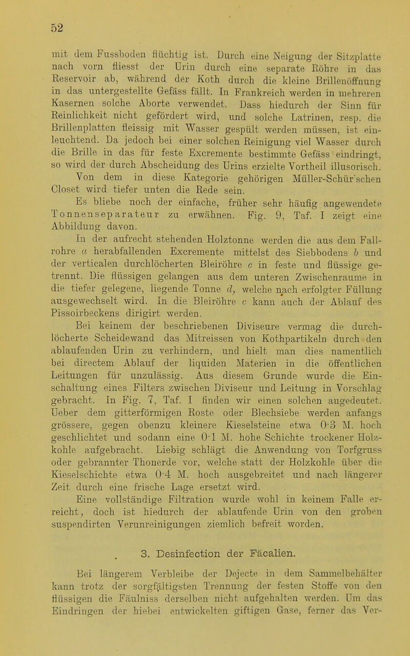 mit dem Fussboden flüchtig- ist. Durch eine Neigung der Sitzplatte nach vorn fliesst der Urin durch eine separate Röhre in das Reservoir ab, während der Koth durch die kleine Brillenöffnung in das untergestellte Gefäss fällt. In Frankreich werden in mehreren Kasernen solche Aborte verwendet. Dass hiedurch der Sinn für Reinlichkeit nicht gefördert wird, und solche Latrinen, resp. die Brillenplatten fleissig mit Wasser gespült werden müssen, ist ein- leuchtend. Da jedoch bei einer solchen Reinigung viel Wasser durch die Brille in das für feste Excremente bestimmte Gefäss eindringt, so wird der durch Abscheidung des Urins erzielte Vortheil illusorisch. Von dem in diese Kategorie gehörigen Müller-Schür‘sehen Closet wird tiefer unten die Rede sein. Es bliebe noch der einfache, früher sehr häufig angewendete Tonnensep arateur zu erwähnen. Fig. 9, Taf. I zeigt eine Abbildung davon. In der aufrecht stehenden Holztonne werden die aus dem Fall- rohre a herabfallenden Excremente mittelst des Siebbodens b und der verticalen durchlöcherten Bleiröhre c in feste und flüssige ge- trennt. Die flüssigen gelangen aus dem unteren Zwischenräume in die tiefer gelegene, liegende Tonne d, welche nach erfolgter Füllung ausgewechselt wird. In die Bleiröhre c kann auch der Ablauf des Pissoirbeckens dirigirt werden. Bei keinem der beschriebenen Diviseure vermag die durch- löcherte Scheidewand das Mitreissen von Kothpartikeln durch den ablaufenden Urin zu verhindern, und hielt man dies namentlich bei directem Ablauf der liquiden Materien in die öffentlichen Leitungen für unzulässig. Aus diesem Grunde wurde die Ein- schaltung eines Filters zwischen Diviseur und Leitung in Vorschlag gebracht. In Fig. 7, Taf. I finden wir einen solchen augedeutet. Ueber dem gitterförmigen Roste oder Blechsiebe werden anfangs grössere, gegen obenzu kleinere Kieselsteine etwa 0-3 M. hoch geschlichtet und sodann eine 0-l M. hohe Schichte trockener Holz- kohle aufgebracht. Liebig schlägt die Anwendung von Torfgruss oder gebrannter Thonerde vor, welche statt der Holzkohle über die Kieselschichte etwa 0 4 M. hoch ausgebreitet und nach längerer Zeit durch eine frische Lage ersetzt wird. Eine vollständige Filtration wurde wohl in keinem Falle er- reicht , doch ist hiedurch der ablaufende Urin von den groben suspendirten Verunreinigungen ziemlich befreit worden. 3. Desinfection. der Fäealien. Bei längerem Verbleibe der Dejecte in dem Sammelbehälter kann trotz der sorgfältigsten Trennung der festen Stoffe von den flüssigen die Fäulniss derselben nicht aufgehalten werden. Um das Eindringen der hiebei entwickelten giftigen Gase, ferner das Vor-
