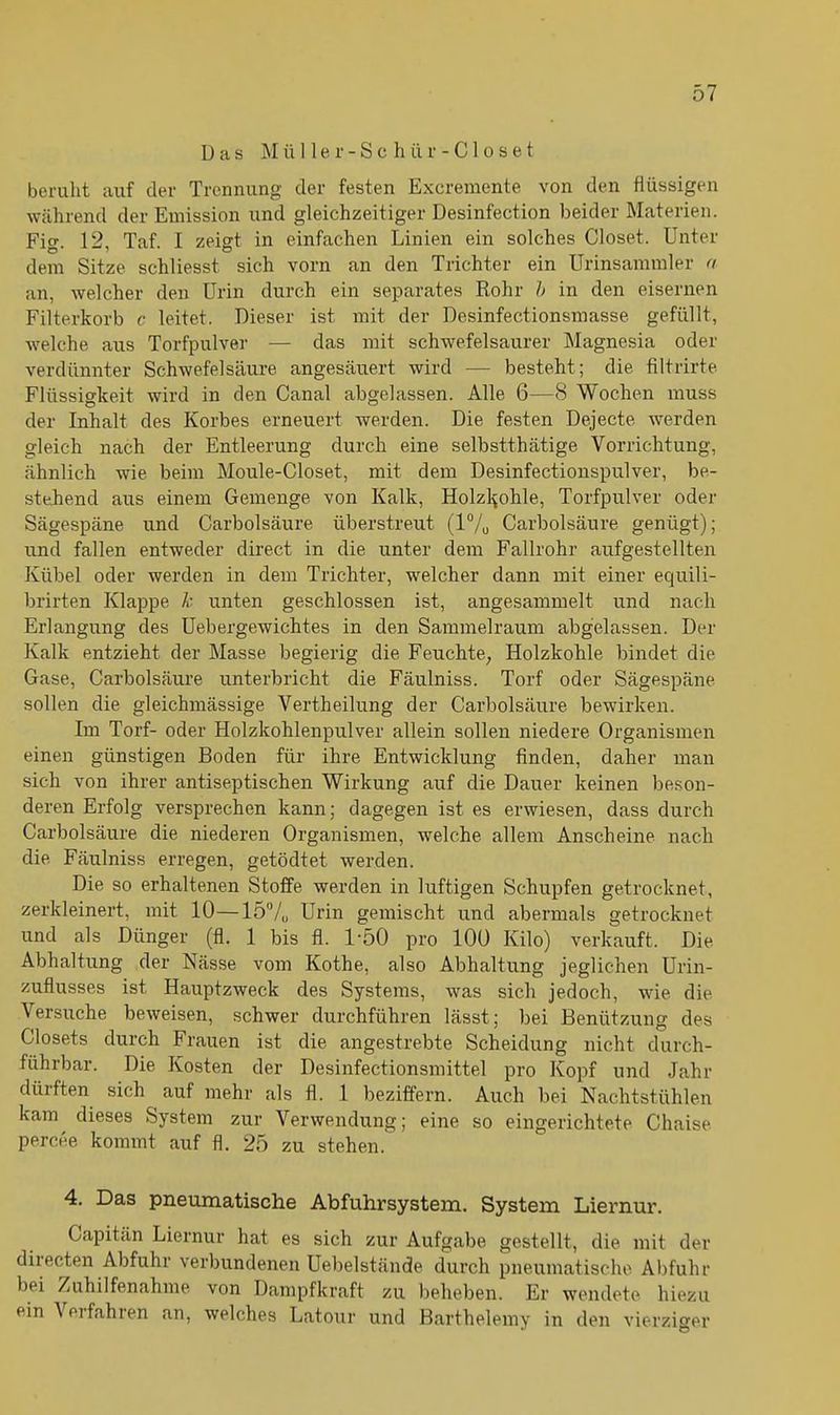Das M ü 11 e r - S c h ü r - C1 o s e t beruht auf der Trennung der festen Excremente von den flüssigen während der Emission und gleichzeitiger Desinfection beider Materien. Fig. 12, Taf. I zeigt in einfachen Linien ein solches Closet. Unter dem Sitze schliesst sich vorn an den Trichter ein Urinsammler a an, welcher den Urin durch ein separates Rohr b in den eisernen Filterkorb c leitet. Dieser ist mit der Desinfectionsmasse gefüllt, welche aus Torfpulver — das mit schwefelsaurer Magnesia oder verdünnter Schwefelsäure angesäuert wird — besteht; die filtrirte Flüssigkeit wird in den Canal abgelassen. Alle 6—8 Wochen muss der Inhalt des Korbes erneuert werden. Die festen Dejecte werden gleich nach der Entleerung durch eine selbstthätige Vorrichtung, ähnlich wie beim Moule-Closet, mit dem Desinfectionspulver, be- stehend aus einem Gemenge von Kalk, Holzkohle, Torfpulver oder Sägespäne und Carbolsäure überstreut (1% Carbolsäure genügt); und fallen entweder direct in die unter dem Fallrohr aufgestellten Kübel oder werden in dem Trichter, welcher dann mit einer equili- brirten Klappe k unten geschlossen ist, angesammelt und nach Erlangung des Uebergewichtes in den Sammelraum abgelassen. Der Kalk entzieht der Masse begierig die Feuchte, Holzkohle bindet die Gase, Carbolsäure unterbricht die Fäulniss. Torf oder Sägespäne sollen die gleichmässige Vertheilung der Carbolsäure bewirken. Im Torf- oder Holzkohlenpulver allein sollen niedere Organismen einen günstigen Boden für ihre Entwicklung finden, daher man sich von ihrer antiseptischen Wirkung auf die Dauer keinen beson- deren Erfolg versprechen kann; dagegen ist es erwiesen, dass durch Carbolsäure die niederen Organismen, welche allein Anscheine nach die Fäulniss erregen, getödtet werden. Die so erhaltenen Stoffe werden in luftigen Schupfen getrocknet, zerkleinert, mit 10—15% Urin gemischt und abermals getrocknet und als Dünger (fl. 1 bis fl. 1-50 pro 100 Kilo) verkauft. Die Abhaltung der Nässe vom Kothe, also Abhaltung jeglichen Urin- zuflusses ist Hauptzweck des Systems, was sich jedoch, wie die Versuche beweisen, schwer durchführen lässt; bei Benützung des Closets durch Frauen ist die angestrebte Scheidung nicht durch- führbar. Die Kosten der Desinfectionsmittel pro Kopf und Jahr düiften sich auf mehr als fl. 1 beziffern. Auch bei Nachtstühlen kam dieses System zur Verwendung; eine so eingerichtete Chaise percee kommt auf fl. 25 zu stehen. 4. Das pneumatische Abfuhrsystem. System Liernur. Capitän Liernur hat es sich zur Aufgabe gestellt, die mit der diiecten Abfuhr verbundenen Uebelstände durch pneumatische Abfuhr bei Zuhilfenahme von Dampfkraft zu beheben. Er wendete, hiezu ein \ ei fahren an, welches Latour und Barthelemy in den vierziger