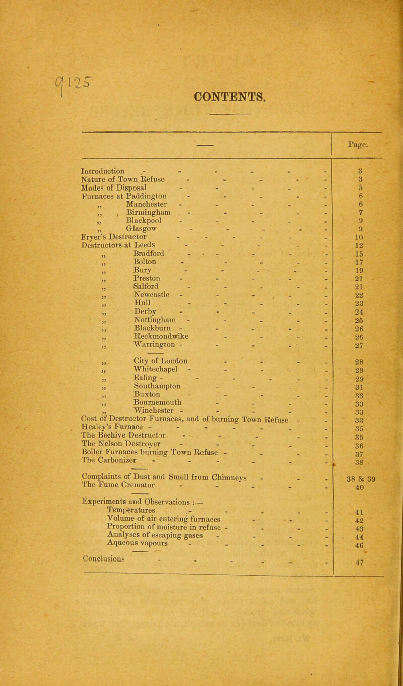 CONTENTS Page. Introduction Nature of Town Refuse Modes of Disposal Furnaces at Paddington „ Manchester ,, , Birmingham „ Blackpool „ Glasgow Fryer’s Destructor Destructors at Leeds „ Bradford „ Bolton » Bury „ Preston „ Salford „ Newcastle „ Hull „ Derby „ Nottingham „ Blackburn - „ Heckmondwike „ Warrington - 3 3 5 6 6 7 0 9 10 12 15 17 19 21 - . 21 22 23 24 26 26 26 27 „ City of Loudon - ‘ - „ Whitechapel - - - „ Ealing - - . . . „ Southampton - - „ Buxton ,, Bournemouth - - . „ Winchester - - _ . Cost of Destructor Furnaces, and of burning Town Refuse - Healey’s Furnace - - The Beehive Destructor - The Nelson Destroyer - - . . Boiler Furnaces burning Town Refuse - - . The Carbonizer - - 28 - 29 29 31 33 33 ' 33 33 35 35 36 37 38 Complaints of Dust and Smell from Chimneys The Fume Cremator Experiments and Observations :— Temperatures Volume of air entering furnaces Proportion of moisture in refuse - Analyses of escaping gases Aqueous vapours Conclusions - . . 38 & 39 40 41 42 43 44 46 47