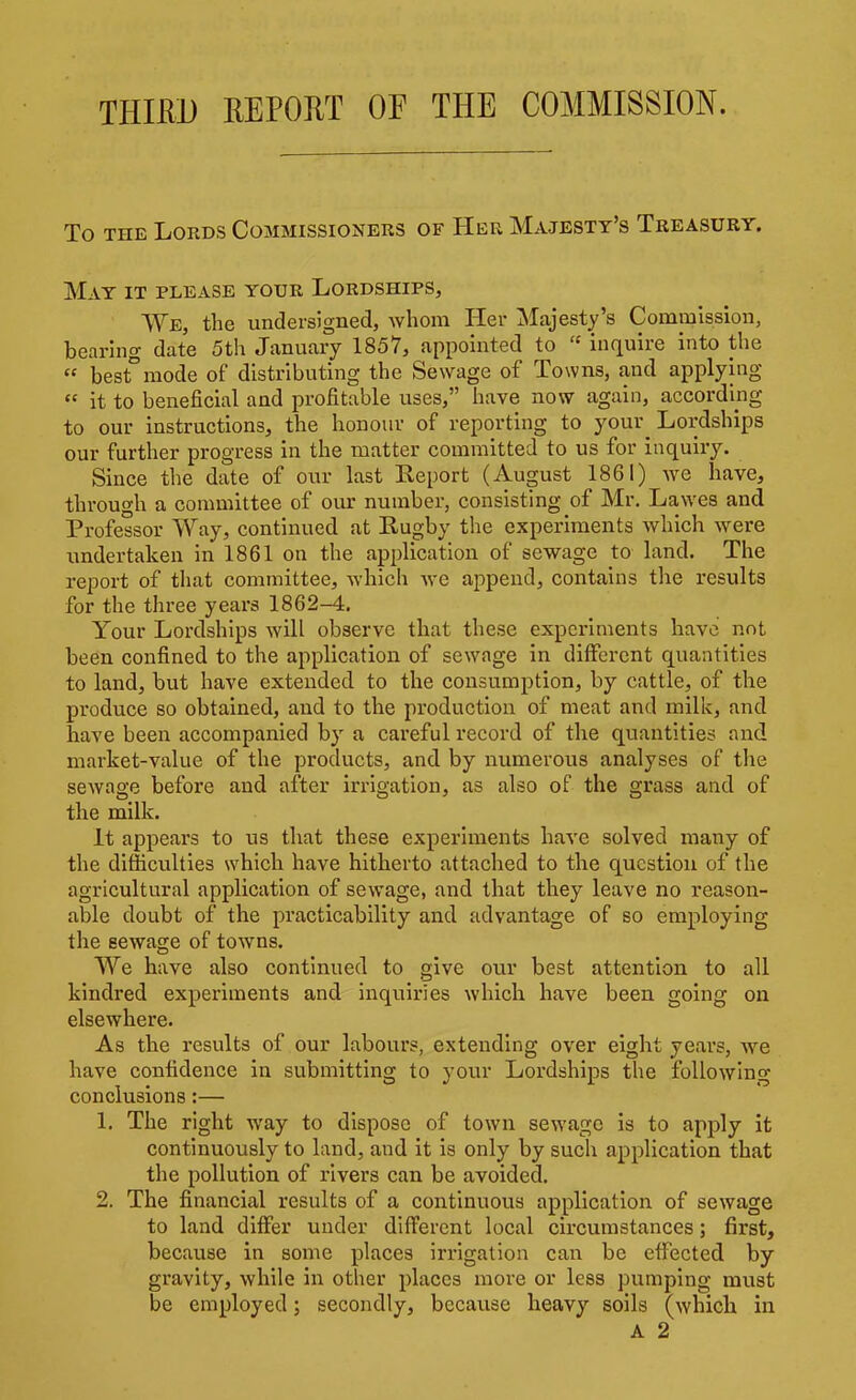 THIED REPORT OF THE COMMISSION. To THE Lords Commissioners of Her Majesty's Treasury. May it please your Lordships, We, the undersigned, whom Her Majesty's Commission, bearhig date 5th January 1857, appointed to  inquire into the  best°mode of distributing the Sewage of Towns, and applying  it to beneficial and profitable uses, have now again, according to our instructions, the honour of reporting to your Lordships our further progress in the matter committed to us for inquiry. Since the date of our last Report (August 1861) we have, through a committee of our number, consisting of Mr. Lawes and Professor Way, continued at Rugby the experiments which were undertaken in 1861 on the application of sewage to land. The report of that committee, which we append, contains the results for the three years 1862-4. Your Lordships will observe that these experiments have not been confined to the application of sewage in different quantities to land, but have extended to the consumption, by cattle, of the produce so obtained, and to the production of meat and milk, and have been accompanied by a careful record of the quantities and market-value of the products, and by numerous analyses of the sewage before and after irrigation, as also of the grass and of the milk, it appears to us that these experiments have solved many of the difficulties which have hitherto attached to the question of the agricultural application of sewage, and that they leave no reason- able doubt of the practicability and advantage of so employing the sewage of towns. We have also continued to give our best attention to all kindred experiments and inquiries which have been going on elsewhere. As the results of our labours, extending over eight years, we have confidence in submitting to your Lordships the followino- conclusions:— 1. The right way to dispose of town sewage is to apply it continuously to land, and it is only by such application that the pollution of rivers can be avoided. 2. The financial results of a continuous application of sewage to land differ under different local circumstances; first, because in some places irrigation can be effected by gravity, while in other places more or less pumping must be employed; secondly, because heavy soils (which in A 2