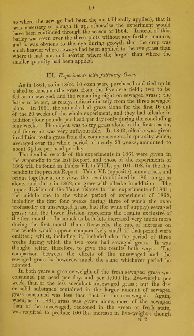 so where the sewage had been the most liberally applied), that it was necessary to plough it up, otherwise the experiment would have been continued throiigh the season of 1864. Instead of this, barley was sown over the three plots without any further manure, and it was obvious to the eye during growth that the crop was much heavier where sewage had been applied to the rye-grass than where it had not, and heavier _ where the larger than where the smaller quantity had been applied. III. Experiments with fattening Oxen. As in 1861, so in 1862, 10 oxen were purchased and tied up in a shed to consume the grass from the five acre field; two to be fed on unsewaged, and the remaining eight on sewaged grass; the latter to be cut, as ready, indiscriminately from the three sewaged plots. In 1861, the animals had grass alone for the first 16 out of the 20 weeks of the whole experiment, and they had oilcake in addition (four pounds per head per day) only during the concluding four weeks. The object was to try grass alone in the first season, and the result was very unfavourable. In 1862, oilcake Avas given in addition to the grass from the commencement, in quantity which, averaged over the whole period of nearly 23 weeks, amounted to about 3|- lbs, per head per day. The detailed records of the experiments in 1861 were given in the Appendix to the last Report, and those of the experiments of 1862 will be found in Tables VI. to VIIL, pp. 101-108, in the Ap- pendix to the present Report. Table VI. (opposite) summarises, and brings together at one view, the results obtained in 1861 on grass alone, and those in 1862, on grass with oilcake in addition. The upper division of the Table relates to the experiments of 1861; the middle one to the whole period of experiment of 1862, including the first four weeks during three of which the oxen professedly on unsewa,ged grass, had (for want of supply) sewaged grass; and the lower division represents the results exclusive of the first month. Inasmuch as both lots increased very much more during the first month than afterwards, the rate of increase on the whole would appear comparatively small if that period were omitted; whilst, including it, included also the period of three weeks during which the two oxen had sewaged grass. It was thought better, therefore, to give the results both ways. The comparison between the effects of the unsewaged and the sewaged grass is, however, much the same whichever period be adopted. In both years a greater weight of the fresh sewaged grass was consumed per head per day, and per 1,000 lbs. live-weight per week, than of the less succulent imsewaged grass; but the dry or solid substance contained in the larger amount of sewaged grass consumed was less than that in the unsewaged. Again, when, as in 1861, grass was given alone, more of the sewaged than of the unsewaged, reckoned in the green or fresh state, was required to produce 100 lbs. increase in live-weight; though B 2