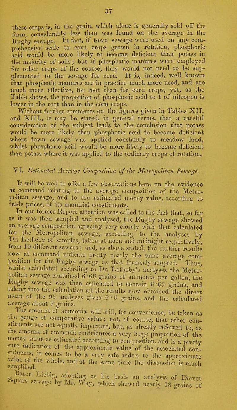 •these crops is, in the grain, which alone is generally sold off the farm, considerably less than was found on the average in the Kuo'by sewage. In fact, if town sewage were wsed on any com- prehensive scale to corn crops grown in rotation, phosphoric acid would be more likely to become deficient than potass in the majority of soils; but if phosphatic manures were employed for other crops of the course, they would not need to be sup- plemented to the sewage for corn. It is, indeed, well known that phosphatic manures are in practice much more used, and are much more effective, for root than for corn crops, yet, as the Table shows, the proportion of phosphoric acid to 1 of nitrogen is lower in the root than in the corn crops. Without further comments on the figures given in Tables XII. and XIII., it may be stated, in general terms, that a careful ■consideration of the subject leads to the conclusion that potass would be more likely than phosphoric acid to become deficient where town sewage was applied constantly to meadow land, whilst phosphoric acid would be more likely to become deficient than potass where it was applied to the ordinary crops of rotation. VI. Estimated Average Composition of the Metropolitan Seioage. It will be well to offer a few observations here on the evidence at command relating to the avenige composition of the Metro- politan sewage, and to the estimated money value, according to trade prices, of its manurial constituents. In our former Report attention was called to the fact that, so far as it was then sampled and analysed, tlie Rugby sewage showed an average composition agreeing very closely with that calculated for the Metropolitan sewage, according to the analyses by Dr. Letheby of samples, taken at noon and midnight respectively, from 10 different sewers ; and, as above stated, tlie further results noAv at command indicate pretty nearly the same average com- position for the Rugby sewage as that formerly adopted.^ Thus, whilst calculated according to Dr. Letheby's analyses the Metro- pobtan sewage contained 6-66 grains of ammonia per gallon, the Rugby sewage was then estimated to contain 6-65 grains, and taking into the calculation all the results now obtained the direct mean of the 93 analyses gives 6 • 5 grains, and the calculated average iibout 7 grains. The amount of ammonia will still, for convenience, be taken as the gauge of comparative value; not, of course, that other con- stituents are not equally important, but, as already referred to, as the amount of ammonia contributes a very large proportion of the money value as estimated according to composition, and is a pretty sure indication of the approximate value of the associated con- stituents, it comes to be a very safe index to the approximate ^ alue of the whole, and at the same time the discussion is much simpiibed. Baron Liebig, adopting as his basis an analysis of Dorset Square sewage by Mr. Way, which showed nearly IS^-dns of