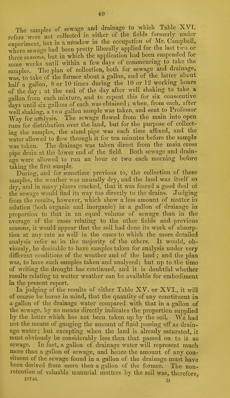 The samples of sewage and drainage to which Table XVI. refers Avere not collected in either of the fields formerly under experiment but in a m'eadow in the occupation of Mr. Campbell, where sewa'o-c had been pretty liberally applied for the last two or three scasorrs, but in which the application had been suspended for some weeks until within a few days of commencing to take the sample?. The plan of collection, both for sewage and drainage, was, to take of the former about a gallon, and of the latter about half a gallon, 8 or 10 times during the 10 or 12 working hours of the day; at the end of the day after well shaking to take a gallon from each mixture, and to repeat this for six consecutive days until six gallons of each was obtained ; when, from each, after well shaking, a two gallon sample was taken, and sent to Professor Way for aiftilysis. The sewage flowed from the main into open runs for distribution over the land, but for the purpose of collect- ing the samples, the stand pipe was each time affixed, and the water allowed to flow through it for ten minutes before the sample was taken. The drainage was taken direct from the main cross pipe drain at the lower end of the field. Both sewage and drain- age were allowed to run an hour or two each morning before taking the first sample. During, and for sometime previous to, the collection of these samples, the weather was unusally dry, and the land was itself so dry, and in many places cracked, that it was feared a good deal of the sewage would find its way too directly to the drains. Judging from the results, however, which show a less amount of matter in solution (both organic and inorganic) in a gallon of drainage in proportion to that in an equal volume of sewage than in the average of the cases relating to the other fields and previous seasons, it would appear that the soil had done its Avork of absorp- tion at any rate as well in the cases to which the more detailed analysis refer as in the majority of the others. It would, ob- viously, be desirable to have samples taken for analysis under very different conditions of the weather and of the land ; and the plan was, to have such samples taken and analysed; but up to the time of writing the drought has continued, and it is doubtful whether results relating to wetter weather can be available for embodiment in the present report. In judging of the results of either Table XV. or XVI., it will of course be borne in mind, that the quantity of any constituent in a gallon of the drainage water compared with that in a gallon of the sewage, by no means directly indicates the proportion supplied by the latter which has not been taken up by the soil. We had not the means of gauging the amount of fluid passing off as drain- age water; but excepting when the land is already saturated, it must obviously be considerably less than that passed on to it as sewage. In fact, a gallon of drainage water will represent much more than a gallon of sewage, and hence the amount of any con- situent of the sewage found in a gallon of the drainage must have been derived from more than a gallon of the former. The non- retention of valua])le manurial matters by the soil was, therefore, 107'10. J)