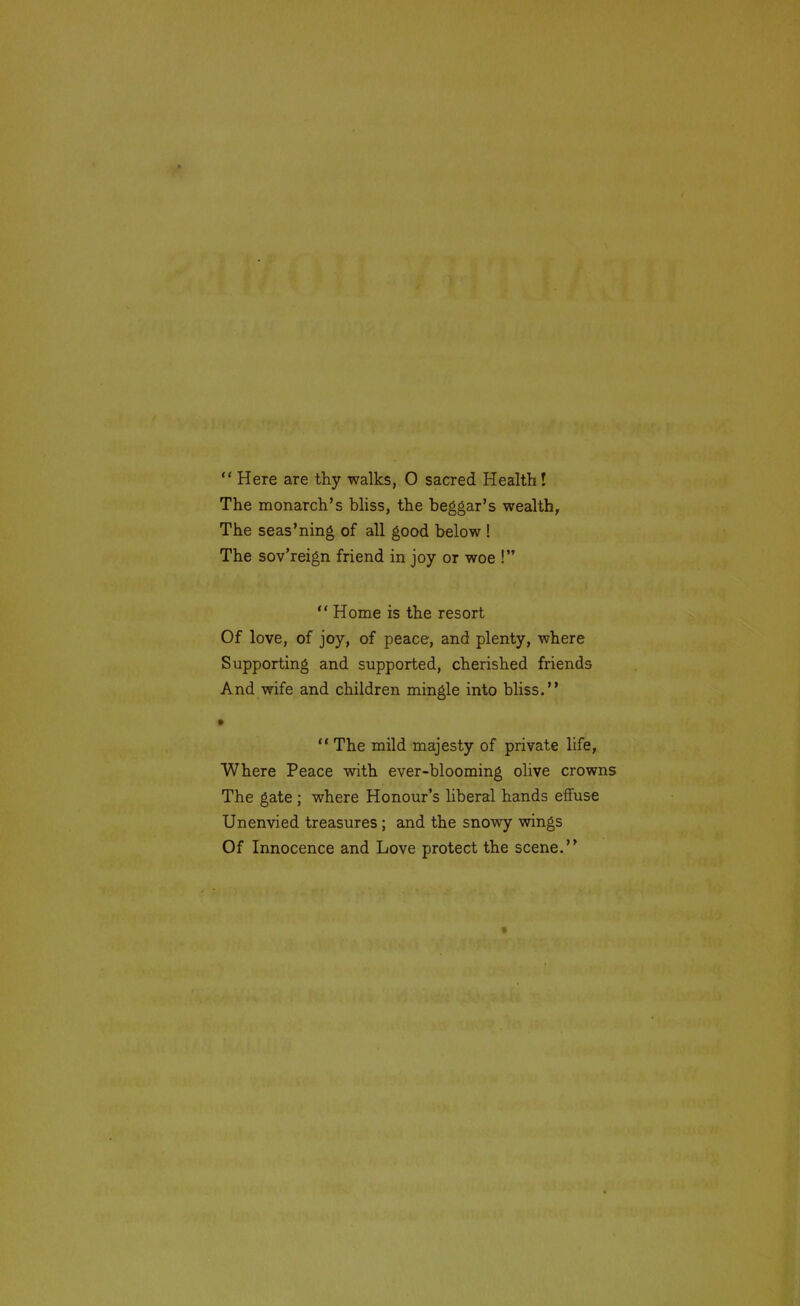  Here are thy walks, O sacred Health! The monarch's bliss, the beggar's wealth. The seas'ning of all good below ! The sov'reign friend in joy or woe ! ** Home is the resort Of love, of joy, of peace, and plenty, where Supporting and supported, cherished friends And wife and children mingle into bliss. •  The mild majesty of private life, Where Peace with ever-blooming olive crowns The gate ; where Honour's liberal hands effuse Unenvied treasures ; and the snowy wings Of Innocence and Love protect the scene.